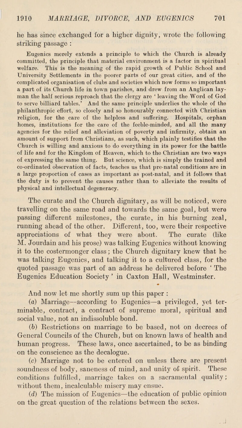 he has since exchanged for a higher dignity, wrote the following striking passage : Eugenics merely extends a principle to which the Church is already committed, the principle that material environment is a factor in spiritual welfare. This is the meaning of the rapid growth of Public School and University Settlements in the poorer parts of our great cities, and of the complicated organisation of clubs and societies which now forms so important a part of its Church life in town parishes, and drew from an Anglican lay¬ man the half serious reproach that the clergy are ‘ leaving the Word of God to serve billiard tables.’ And the same principle underlies the whole of the philanthropic effort, so closely and so honourably connected with Christian religion, for the care of the helpless and suffering. Hospitals, orphan homes, institutions for the care of the feeble-minded, and all the many agencies for the relief and alleviation of poverty and infirmity, obtain an amount of support from Christians, as such, which plainly testifies that the Church is willing and anxious to do everything in its power for the battle of life and for the Kingdom of Heaven, which to the Christian are two ways of expressing the same thing. But science, which is simply the trained and co-ordinated observation of facts, teaches us that pre-natal conditions are in a large proportion of cases as important as post-natal, and it follows that the duty is to prevent the causes rather than to alleviate the results of physical and intellectual degeneracy. The curate and the Church dignitary, as will be noticed, were travelling on the same road and towards the same goal, but were passing different milestones, the curate, in his burning zeal, running ahead of the other. Different, too, were their respective appreciations of what they were about. The curate (like M. Jourdain and his prose) was talking Eugenics without knowing it to the costermonger class; the Church dignitary knew that he was talking Eugenics, and talking it to a cultured class, for the quoted passage was part of an address he delivered before ‘ The Eugenics Education Society ’ in Caxton Hall, Westminster. ■m And now let me shortly sum up this paper : (a) Marriage—according to Eugenics—a privileged, yet ter¬ minable, contract, a contract of supreme moral, spiritual and social value, not an indissoluble bond. (b) Restrictions on marriage to be based, not on decrees of General Councils of the Church, but on known laws of health and human progress. These laws, once ascertained, to be as binding on the conscience as the decalogue. (c) Marriage not to be entered on unless there are present soundness of body, saneness of mind, and unity of spirit. These conditions fulfilled, marriage takes on a sacramental quality; without them, incalculable misery may ensue. (d) The mission of Eugenics—the education of public opinion on the great question of the relations between the sexes. i