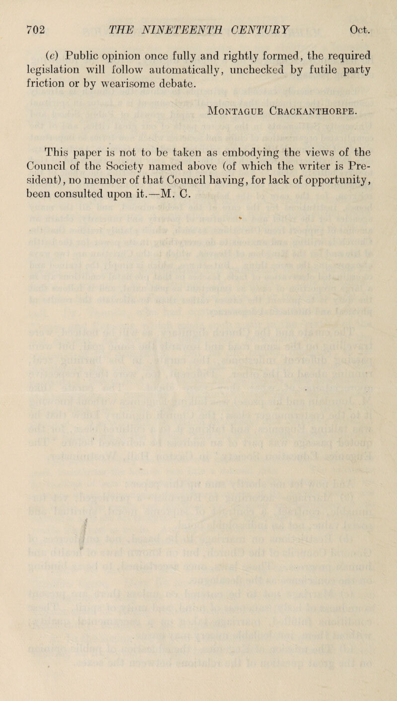 (e) Public opinion once fully and rightly formed , the required legislation will follow automatically, unchecked by futile party friction or by wearisome debate. Montague Crackanthorpe. This paper is not to be taken as embodying the views of the Council of the Society named above (of which the writer is Pre¬ sident), no member of that Council having, for lack of opportunity, been consulted upon it.—M. C.