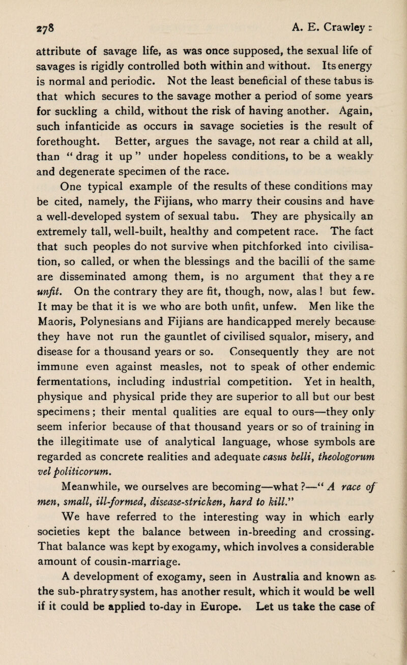 attribute of savage life, as was once supposed, the sexual life of savages is rigidly controlled both within and without. Its energy is normal and periodic. Not the least beneficial of these tabus is that which secures to the savage mother a period of some years for suckling a child, without the risk of having another. Again, such infanticide as occurs in savage societies is the result of forethought. Better, argues the savage, not rear a child at all, than “ drag it up ” under hopeless conditions, to be a weakly and degenerate specimen of the race. One typical example of the results of these conditions may be cited, namely, the Fijians, who marry their cousins and have a well-developed system of sexual tabu. They are physically an extremely tall, well-built, healthy and competent race. The fact that such peoples do not survive when pitchforked into civilisa¬ tion, so called, or when the blessings and the bacilli of the same are disseminated among them, is no argument that they a re unfit. On the contrary they are fit, though, now, alas 1 but few.. It may be that it is we who are both unfit, unfew. Men like the Maoris, Polynesians and Fijians are handicapped merely because they have not run the gauntlet of civilised squalor, misery, and disease for a thousand years or so. Consequently they are not immune even against measles, not to speak of other endemic fermentations, including industrial competition. Yet in health, physique and physical pride they are superior to all but our best specimens; their mental qualities are equal to ours—they only seem inferior because of that thousand years or so of training in the illegitimate use of analytical language, whose symbols are regarded as concrete realities and adequate casus belli, theologorum vel politicorum. Meanwhile, we ourselves are becoming—what ?—“ A race of men, small, ill-formed, disease-stricken, hard to kill.” We have referred to the interesting way in which early societies kept the balance between in-breeding and crossing. That balance was kept by exogamy, which involves a considerable amount of cousin-marriage. A development of exogamy, seen in Australia and known as the sub-phratry system, has another result, which it would be well if it could be applied to-day in Europe. Let us take the case of