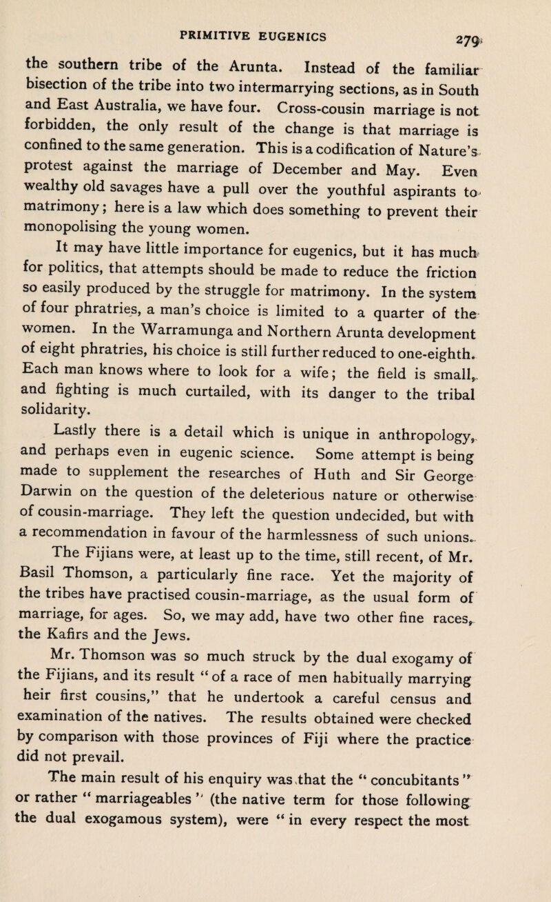 279- the southern tribe of the Arunta. Instead of the familiar bisection of the tribe into two intermarrying sections, as in South and East Australia, we have four. Cross-cousin marriage is not forbidden, the only result of the change is that marriage is confined to the same generation. This is a codification of Nature’s protest against the marriage of December and May. Even wealthy old savages have a pull over the youthful aspirants to matrimony; here is a law which does something to prevent their monopolising the young women. It may have little importance for eugenics, but it has much for politics, that attempts should be made to reduce the friction so easily produced by the struggle for matrimony. In the system of four phratries, a man s choice is limited to a quarter of the women. In the Warramunga and Northern Arunta development of eight phratries, his choice is still further reduced to one-eighth. Each man knows where to look for a wife; the field is small, and fighting is much curtailed, with its danger to the tribal solidarity. Lastly there is a detail which is unique in anthropology,, and perhaps even in eugenic science. Some attempt is being made to supplement the researches of Huth and Sir George Darwin on the question of the deleterious nature or otherwise of cousin-marriage. They left the question undecided, but with a recommendation in favour of the harmlessness of such unions. The Fijians were, at least up to the time, still recent, of Mr. Basil Thomson, a particularly fine race. Yet the majority of the tribes have practised cousin-marriage, as the usual form of marriage, for ages. So, we may add, have two other fine races, the Kafirs and the Jews. Mr. Thomson was so much struck by the dual exogamy of the Fijians, and its result “ of a race of men habitually marrying heir first cousins,” that he undertook a careful census and examination of the natives. The results obtained were checked by comparison with those provinces of Fiji where the practice did not prevail. The main result of his enquiry was that the “ concubitants ” or rather “ marriageables (the native term for those following the dual exogamous system), were “ in every respect the most