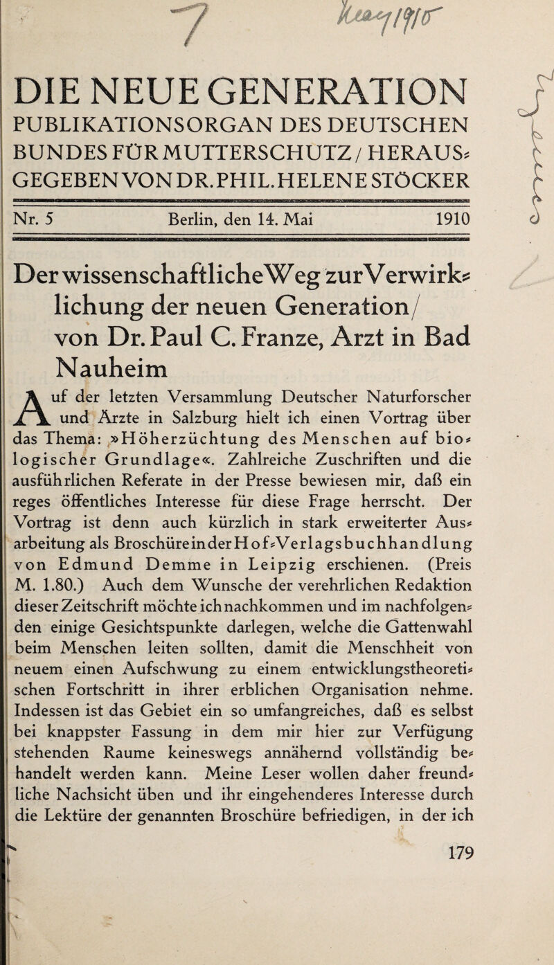 7 DIE NEUE GENERATION PUBLIKATIONSORGAN DES DEUTSCHEN BUNDES FÜR MUTTERSCHUTZ / HERAUS* GEGEBEN VONDR.PHIL.HELENE STÖCKER Nr. 5 Berlin, den 14. Mai 1910 Der wissenschaftlicheWeg zurVerwirk* lichung der neuen Generation/ von Dr. Paul C. Franze, Arzt in Bad Nauheim Auf der letzten Versammlung Deutscher Naturforscher und Ärzte in Salzburg hielt ich einen Vortrag über das Thema: »Höherzüchtung des Menschen auf bio* logischer Grundlage«. Zahlreiche Zuschriften und die ausführlichen Referate in der Presse bewiesen mir, daß ein reges öffentliches Interesse für diese Frage herrscht. Der Vortrag ist denn auch kürzlich in stark erweiterter Aus* arbeitung als Broschüre inderHof*Verlagsbuchhandlung von Edmund Demme in Leipzig erschienen. (Preis M. 1.80.) Auch dem Wunsche der verehrlichen Redaktion dieser Zeitschrift möchte ich nachkommen und im nachfolgen* den einige Gesichtspunkte darlegen, welche die Gattenwahl beim Menschen leiten sollten, damit die Menschheit von neuem einen Aufschwung zu einem entwicklungstheoreti* sehen Fortschritt in ihrer erblichen Organisation nehme. Indessen ist das Gebiet ein so umfangreiches, daß es selbst bei knappster Fassung in dem mir hier zur Verfügung stehenden Raume keineswegs annähernd vollständig be* handelt werden kann. Meine Leser wollen daher freund* liehe Nachsicht üben und ihr eingehenderes Interesse durch die Lektüre der genannten Broschüre befriedigen, in der ich