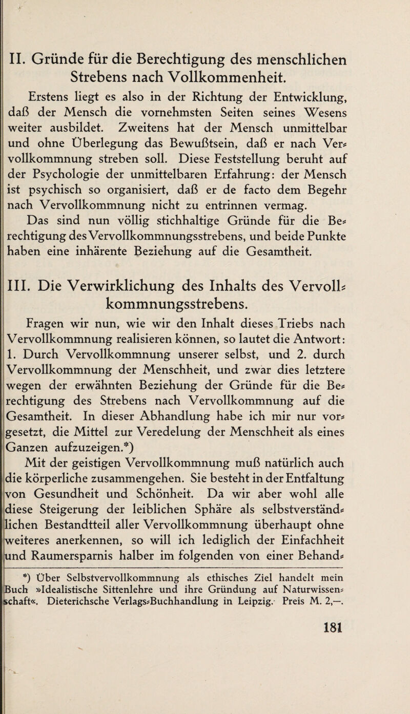 II. Gründe für die Berechtigung des menschlichen Strebens nach Vollkommenheit. Erstens liegt es also in der Richtung der Entwicklung, daß der Mensch die vornehmsten Seiten seines Wesens weiter ausbildet. Zweitens hat der Mensch unmittelbar und ohne Überlegung das Bewußtsein, daß er nach Ver* vollkommnung streben soll. Diese Feststellung beruht auf der Psychologie der unmittelbaren Erfahrung: der Mensch ist psychisch so organisiert, daß er de facto dem Begehr nach Vervollkommnung nicht zu entrinnen vermag. Das sind nun völlig stichhaltige Gründe für die Be* rechtigung des Vervollkommnungsstrebens, und beide Punkte haben eine inhärente Beziehung auf die Gesamtheit. III. Die Verwirklichung des Inhalts des Vervolb kommnungsstrebens. Fragen wir nun, wie wir den Inhalt dieses Triebs nach Vervollkommnung realisieren können, so lautet die Antwort: 1. Durch Vervollkommnung unserer selbst, und 2. durch Vervollkommnung der Menschheit, und zwar dies letztere wegen der erwähnten Beziehung der Gründe für die Be* rechtigung des Strebens nach Vervollkommnung auf die Gesamtheit. In dieser Abhandlung habe ich mir nur vor* gesetzt, die Mittel zur Veredelung der Menschheit als eines Ganzen aufzuzeigen.*) Mit der geistigen Vervollkommnung muß natürlich auch die körperliche Zusammengehen. Sie besteht in der Entfaltung von Gesundheit und Schönheit. Da wir aber wohl alle diese Steigerung der leiblichen Sphäre als selbstverständ* liehen Bestandtteil aller Vervollkommnung überhaupt ohne weiteres anerkennen, so will ich lediglich der Einfachheit und Raumersparnis halber im folgenden von einer Behänd* *) Über Selbstvervollkommnung als ethisches Ziel handelt mein Buch »Idealistische Sittenlehre und ihre Gründung auf Naturwissens schaft«. Dieterichsche Verlags*Buchhandlung in Leipzig. Preis M. 2,—.