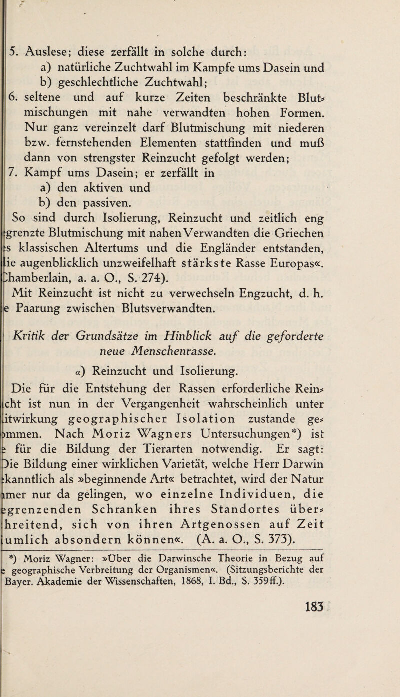 5. Auslese; diese zerfällt in solche durch: a) natürliche Zuchtwahl im Kampfe ums Dasein und b) geschlechtliche Zuchtwahl; 6. seltene und auf kurze Zeiten beschränkte Blut* mischungen mit nahe verwandten hohen Formen. Nur ganz vereinzelt darf Blutmischung mit niederen bzw. fernstehenden Elementen stattfinden und muß dann von strengster Reinzucht gefolgt werden; 7. Kampf ums Dasein; er zerfällt in a) den aktiven und b) den passiven. So sind durch Isolierung, Reinzucht und zeitlich eng ^grenzte Blutmischung mit nahen Verwandten die Griechen js klassischen Altertums und die Engländer entstanden, lie augenblicklich unzweifelhaft stärkste Rasse Europas«. Jhamberlain, a. a. O., S. 274). Mit Reinzucht ist nicht zu verwechseln Engzucht, d. h. e Paarung zwischen Blutsverwandten. > Kritik der Grundsätze im Hinblick auf die geforderte neue Menschenrasse. o) Reinzucht und Isolierung. Die für die Entstehung der Rassen erforderliche Rein* icht ist nun in der Vergangenheit wahrscheinlich unter litwirkung geographischer Isolation zustande ge* >mmen. Nach Moriz Wagners Untersuchungen) ist e für die Bildung der Tierarten notwendig. Er sagt: p)ie Bildung einer wirklichen Varietät, welche Herr Darwin fkanntlich als »beginnende Art« betrachtet, wird der Natur imer nur da gelingen, wo einzelne Individuen, die egrenzenden Schranken ihres Standortes über* ihreitend, sich von ihren Artgenossen auf Zeit 'umlich absondern können«. (A. a. O., S. 373). *) Moriz Wagner: »Über die Darwinsche Theorie in Bezug auf 2 geographische Verbreitung der Organismen«. (Sitzungsberichte der Bayer. Akademie der Wissenschaften, 1868, I. Bd., S. 359ff.).