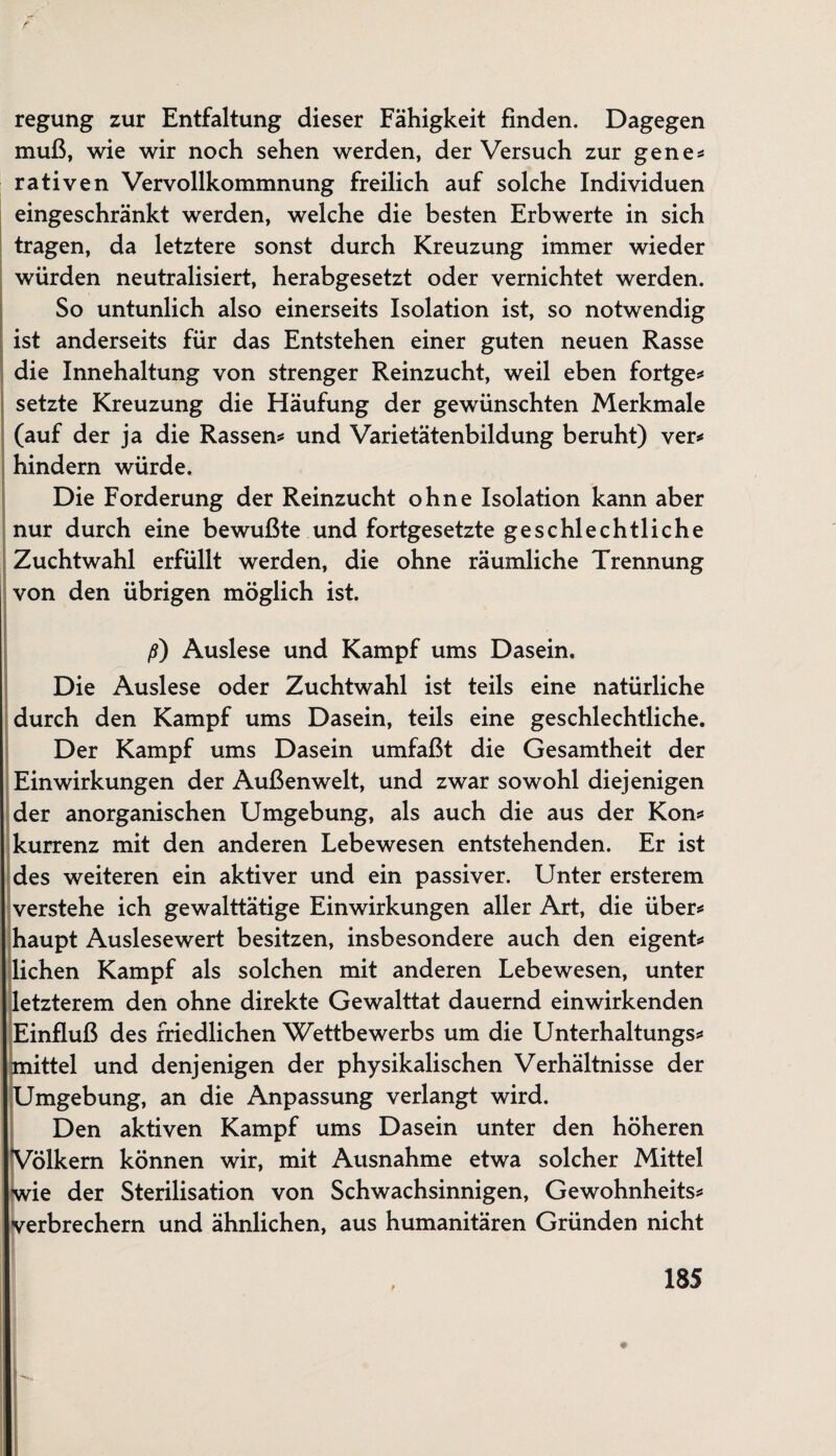 regung zur Entfaltung dieser Fähigkeit finden. Dagegen muß, wie wir noch sehen werden, der Versuch zur gene* rativen Vervollkommnung freilich auf solche Individuen eingeschränkt werden, welche die besten Erbwerte in sich tragen, da letztere sonst durch Kreuzung immer wieder würden neutralisiert, herabgesetzt oder vernichtet werden. So untunlich also einerseits Isolation ist, so notwendig ist anderseits für das Entstehen einer guten neuen Rasse die Innehaltung von strenger Reinzucht, weil eben fortge* setzte Kreuzung die Häufung der gewünschten Merkmale (auf der ja die Rassen* und Varietätenbildung beruht) ver* hindern würde. Die Forderung der Reinzucht ohne Isolation kann aber nur durch eine bewußte und fortgesetzte geschlechtliche Zuchtwahl erfüllt werden, die ohne räumliche Trennung von den übrigen möglich ist. ß) Auslese und Kampf ums Dasein. Die Auslese oder Zuchtwahl ist teils eine natürliche durch den Kampf ums Dasein, teils eine geschlechtliche. Der Kampf ums Dasein umfaßt die Gesamtheit der Einwirkungen der Außenwelt, und zwar sowohl diejenigen der anorganischen Umgebung, als auch die aus der Kon* kurrenz mit den anderen Lebewesen entstehenden. Er ist des weiteren ein aktiver und ein passiver. Unter ersterem verstehe ich gewalttätige Einwirkungen aller Art, die über* haupt Auslesewert besitzen, insbesondere auch den eigent* liehen Kampf als solchen mit anderen Lebewesen, unter letzterem den ohne direkte Gewalttat dauernd einwirkenden Einfluß des friedlichen Wettbewerbs um die Unterhaitungs* mittel und denjenigen der physikalischen Verhältnisse der Umgebung, an die Anpassung verlangt wird. Den aktiven Kampf ums Dasein unter den höheren Völkern können wir, mit Ausnahme etwa solcher Mittel Iwie der Sterilisation von Schwachsinnigen, Gewohnheits* Verbrechern und ähnlichen, aus humanitären Gründen nicht