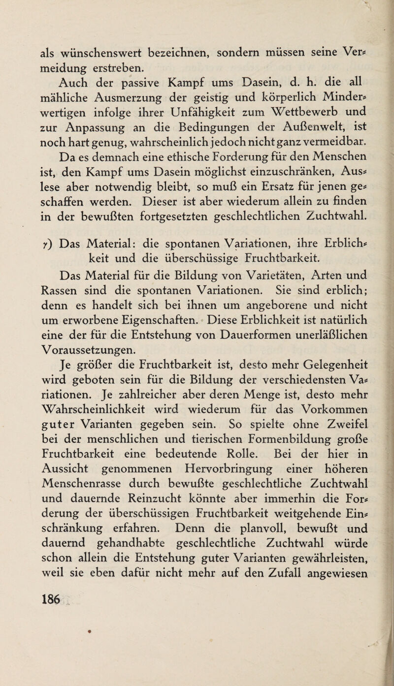 als wünschenswert bezeichnen, sondern müssen seine Ver* meidung erstreben. Auch der passive Kampf ums Dasein, d. h. die all mähliche Ausmerzung der geistig und körperlich Minder* wertigen infolge ihrer Unfähigkeit zum Wettbewerb und zur Anpassung an die Bedingungen der Außenwelt, ist noch hart genug, wahrscheinlich jedoch nicht ganz vermeidbar. Da es demnach eine ethische Forderung für den Menschen ist, den Kampf ums Dasein möglichst einzuschränken, Aus* lese aber notwendig bleibt, so muß ein Ersatz für jenen ge* schaffen werden. Dieser ist aber wiederum allein zu finden in der bewußten fortgesetzten geschlechtlichen Zuchtwahl. 7) Das Material: die spontanen Variationen, ihre Erblich* keit und die überschüssige Fruchtbarkeit. Das Material für die Bildung von Varietäten, Arten und Rassen sind die spontanen Variationen. Sie sind erblich; denn es handelt sich bei ihnen um angeborene und nicht um erworbene Eigenschaften. Diese Erblichkeit ist natürlich eine der für die Entstehung von Dauerformen unerläßlichen V oraussetzungen. Je größer die Fruchtbarkeit ist, desto mehr Gelegenheit wird geboten sein für die Bildung der verschiedensten Va* riationen. Je zahlreicher aber deren Menge ist, desto mehr Wahrscheinlichkeit wird wiederum für das Vorkommen guter Varianten gegeben sein. So spielte ohne Zweifel bei der menschlichen und tierischen Formenbildung große Fruchtbarkeit eine bedeutende Rolle. Bei der hier in Aussicht genommenen Hervorbringung einer höheren Menschenrasse durch bewußte geschlechtliche Zuchtwahl und dauernde Reinzucht könnte aber immerhin die For* derung der überschüssigen Fruchtbarkeit weitgehende Ein* schränkung erfahren. Denn die planvoll, bewußt und dauernd gehandhabte geschlechtliche Zuchtwahl würde schon allein die Entstehung guter Varianten gewährleisten, weil sie eben dafür nicht mehr auf den Zufall angewiesen