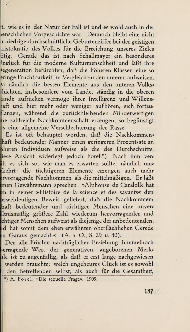 t, wie es in der Natur der Fall ist und es wohl auch in der enschlichen Vorgeschichte war. Dennoch bleibt eine nicht x niedrige durchschnittliche Geburtenziffer bei der geistigen Aristokratie des Volkes für die Erreichung unseres Zieles 5tig. Gerade das ist nach Schallmayer ein besonderes [nglück für die moderne Kulturmenschheit und läßt ihre egeneration befürchten, daß die höheren Klassen eine so eringe Fruchtbarkeit im Vergleich zu den unteren aufweisen. >a nämlich die besten Elemente aus den unteren Volks* hichten, insbesondere vom Lande, ständig in die oberen ände aufrücken vermöge ihrer Intelligenz und Willens* raft und hier mehr oder weniger aufhören, sich fortzu* lanzen, während die zurückbleibenden Minderwertigen le zahlreiche Nachkommenschaft erzeugen, so begünstigt s eine allgemeine Verschlechterung der Rasse. Es ist oft behauptet worden, daß die Nachkommen* laft bedeutender Männer einen geringeren Prozentsatz an Sheren Individuen aufweise als die des Durchschnitts, iese Ansicht widerlegt jedoch Forel.*) Nach ihm ver* 1t es sich so, wie man es erwarten sollte, nämlich um* kehrt: die tüchtigeren Elemente erzeugen auch mehr rvorragende Nachkommen als die mittelmäßigen. Er läßt nen Gewährsmann sprechen: »Alphonse de Candolle hat n in seiner »Flistoire de la Science et des savants« den zweideutigen Beweis geliefert, daß die Nachkommen* aft bedeutender und tüchtiger Menschen eine unver* Itnismäßig größere Zahl wiederum hervorragender und htiger Menschen aufweist als diejenige der unbedeutenden, d hat somit dem eben erwähnten oberflächlichen Gerede n Garaus gemacht.« (A. a. O., S. 29 u. 30). Der alle Früchte nachträglicher Erziehung himmelhoch erragende Wert der generativen, angeborenen Merk* le ist zu augenfällig, als daß er erst lange nachgewiesen werden brauchte: welch ungeheures Glück ist es sowohl r den Betreffenden selbst, als auch für die Gesamtheit, 9 A. Forel, »Die sexuelle Frage«. 1909.