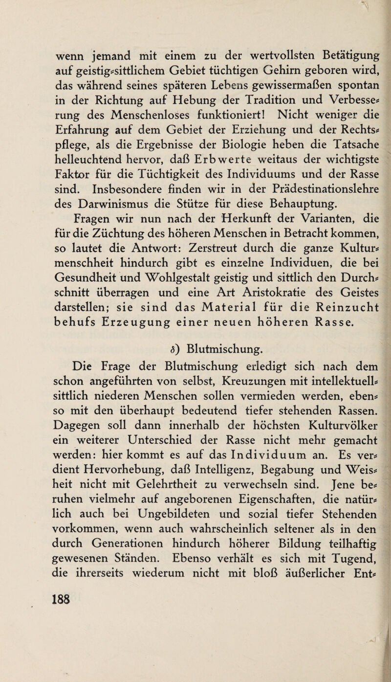 wenn jemand mit einem zu der wertvollsten Betätigung auf geistig*sittlichem Gebiet tüchtigen Gehirn geboren wird, das während seines späteren Lebens gewissermaßen spontan in der Richtung auf Hebung der Tradition und Verbesse* rung des Menschenloses funktioniert! Nicht weniger die Erfahrung auf dem Gebiet der Erziehung und der Rechts* pflege, als die Ergebnisse der Biologie heben die Tatsache helleuchtend hervor, daß Erb werte weitaus der wichtigste Faktor für die Tüchtigkeit des Individuums und der Rasse sind. Insbesondere finden wir in der Prädestinationslehre des Darwinismus die Stütze für diese Behauptung. Fragen wir nun nach der Herkunft der Varianten, die für die Züchtung des höheren Menschen in Betracht kommen, so lautet die Antwort: Zerstreut durch die ganze Kultur* menschheit hindurch gibt es einzelne Individuen, die bei Gesundheit und Wohlgestalt geistig und sittlich den Durch* schnitt überragen und eine Art Aristokratie des Geistes darstellen; sie sind das Material für die Reinzucht behufs Erzeugung einer neuen höheren Rasse. <5) Blutmischung. Die Frage der Blutmischung erledigt sich nach dem schon angeführten von selbst, Kreuzungen mit intellektuell* sittlich niederen Menschen sollen vermieden werden, eben* so mit den überhaupt bedeutend tiefer stehenden Rassen. Dagegen soll dann innerhalb der höchsten Kulturvölker ein weiterer Unterschied der Rasse nicht mehr gemacht werden: hier kommt es auf das Individuum an. Es ver* dient Hervorhebung, daß Intelligenz, Begabung und Weis* heit nicht mit Gelehrtheit zu verwechseln sind. Jene be* ruhen vielmehr auf angeborenen Eigenschaften, die natür* lieh auch bei Ungebildeten und sozial tiefer Stehenden Vorkommen, wenn auch wahrscheinlich seltener als in den durch Generationen hindurch höherer Bildung teilhaftig gewesenen Ständen. Ebenso verhält es sich mit Tugend, die ihrerseits wiederum nicht mit bloß äußerlicher Ent*