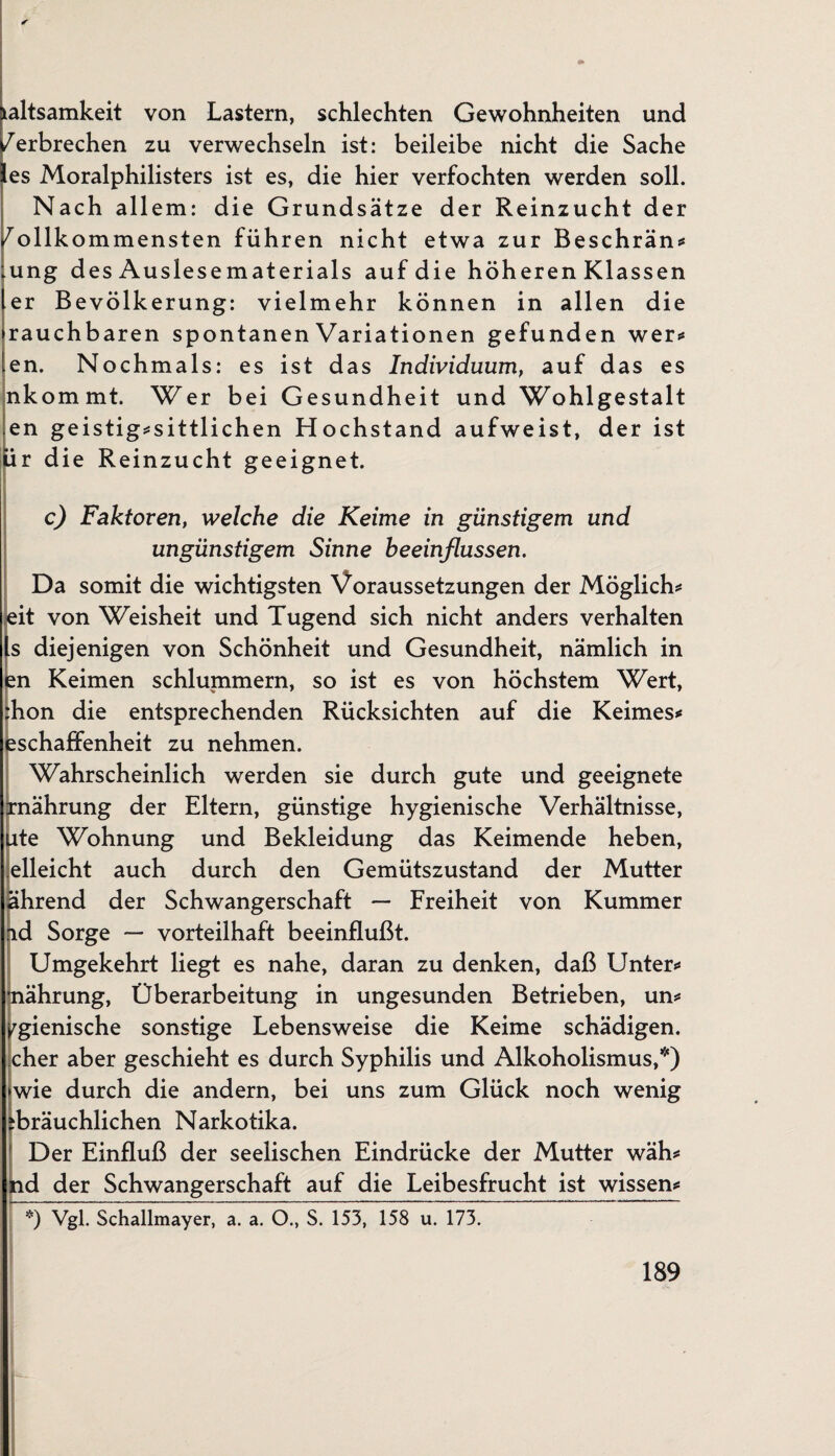 ialtsamkeit von Lastern, schlechten Gewohnheiten und /erbrechen zu verwechseln ist: beileibe nicht die Sache les Moralphilisters ist es, die hier verfochten werden soll. Nach allem: die Grundsätze der Reinzucht der /ollkommensten führen nicht etwa zur Beschrän* ung d es Auslesematerials auf die höheren Klassen er Bevölkerung: vielmehr können in allen die rauchbaren spontanen Variationen gefunden wer** en. Nochmals: es ist das Individuum, auf das es nkommt. Wer bei Gesundheit und Wohlgestalt .en geistig*sittlichen Hochstand aufweist, der ist ür die Reinzucht geeignet. c) Faktoren, welche die Keime in günstigem und ungünstigem Sinne beeinflussen. Da somit die wichtigsten Voraussetzungen der Möglich* eit von Weisheit und Tugend sich nicht anders verhalten ts diejenigen von Schönheit und Gesundheit, nämlich in Im Keimen schlummern, so ist es von höchstem Wert, hon die entsprechenden Rücksichten auf die Keimes* ^schaffenheit zu nehmen. Wahrscheinlich werden sie durch gute und geeignete rnährung der Eltern, günstige hygienische Verhältnisse, ute Wohnung und Bekleidung das Keimende heben, elleicht auch durch den Gemütszustand der Mutter ährend der Schwangerschaft — Freiheit von Kummer ad Sorge — vorteilhaft beeinflußt. Umgekehrt liegt es nahe, daran zu denken, daß Unter* rnährung, Überarbeitung in ungesunden Betrieben, un* >rgienische sonstige Lebensweise die Keime schädigen, eher aber geschieht es durch Syphilis und Alkoholismus,*) wie durch die andern, bei uns zum Glück noch wenig ibräuchlichen Narkotika. Der Einfluß der seelischen Eindrücke der Mutter wäh* nd der Schwangerschaft auf die Leibesfrucht ist wissen* ’ *) Vgl. Schallmayer, a. a. O., S. 153, 158 u. 173. ~~