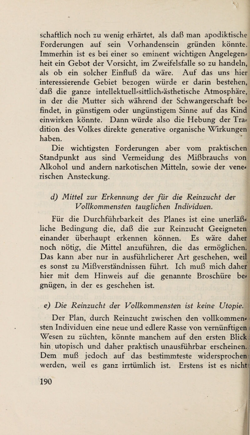 schaftlich noch zu wenig erhärtet, als daß man apodiktische Forderungen auf sein Vorhandensein gründen könnte. Immerhin ist es bei einer so eminent wichtigen Angelegen* heit ein Gebot der Vorsicht, im Zweifelsfalle so zu handeln, als ob ein solcher Einfluß da wäre. Auf das uns hier interessierende Gebiet bezogen würde er darin bestehen, daß die ganze intellektuell*sittlich*ästhetische Atmosphäre, in der die Mutter sich während der Schwangerschaft be* findet, in günstigem oder ungünstigem Sinne auf das Kind einwirken könnte. Dann würde also die Hebung der Tra* dition des Volkes direkte generative organische Wirkungen haben. Die wichtigsten Forderungen aber vom praktischen Standpunkt aus sind Vermeidung des Mißbrauchs von Alkohol und andern narkotischen Mitteln, sowie der vene* rischen Ansteckung. d) Mittel zur Erkennung der für die Reinzucht der Vollkommensten tauglichen Individuen. Für die Durchführbarkeit des Planes ist eine unerläß* liehe Bedingung die, daß die zur Reinzucht Geeigneten einander überhaupt erkennen können. Es wäre daher noch nötig, die Mittel anzuführen, die das ermöglichen. Das kann aber nur in ausführlicherer Art geschehen, weil es sonst zu Mißverständnissen führt. Ich muß mich daher hier mit dem Hinweis auf die genannte Broschüre be* gnügen, in der es geschehen ist. e) Die Reinzucht der Vollkommensten ist keine Utopie. Der Plan, durch Reinzucht zwischen den vollkommen* sten Individuen eine neue und edlere Rasse von vernünftigen Wesen zu züchten, könnte manchem auf den ersten Blick hin . utopisch und daher praktisch unausführbar erscheinen. Dem muß jedoch auf das bestimmteste widersprochen werden, weil es ganz irrtümlich ist. Erstens ist es nicht