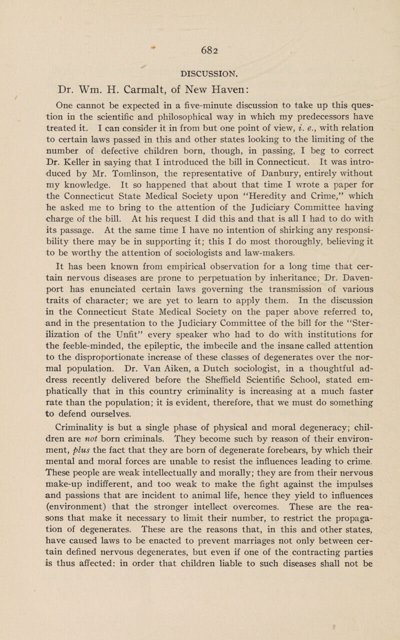 DISCUSSION. Dr. Wm. H. Carmalt, of New Haven: One cannot be expected in a five-minute discussion to take up this ques¬ tion in the scientific and philosophical way in which my predecessors have treated it. I can consider it in from but one point of view, i. e., with relation to certain laws passed in this and other states looking to the limiting of the number of defective children born, though, in passing, I beg to correct Dr. Keller in saying that I introduced the bill in Connecticut. It was intro¬ duced by Mr. Tomlinson, the representative of Danbury, entirely without my knowledge. It so happened that about that time I wrote a paper for the Connecticut State Medical Society upon “Heredity and Crime,” which he asked me to bring to the attention of the Judiciary Committee having charge of the bill. At his request I did this and that is all I had to do with its passage. At the same time I have no intention of shirking any responsi¬ bility there may be in supporting it; this I do most thoroughly, believing it to be worthy the attention of sociologists and law-makers. It has been known from empirical observation for a long time that cer¬ tain nervous diseases are prone to perpetuation by inheritance, Dr. Daven¬ port has enunciated certain laws governing the transmission of various traits of character; we are yet to learn to apply them. In the discussion in the Connecticut State Medical Society on the paper above referred to, and in the presentation to the Judiciary Committee of the bill for the “Ster¬ ilization of the Unfit” every speaker who had to do with institutions for the feeble-minded, the epileptic, the imbecile and the insane called attention to the disproportionate increase of these classes of degenerates over the nor¬ mal population. Dr. Van Aiken, a Dutch sociologist, in a thoughtful ad¬ dress recently delivered before the Sheffield Scientific School, stated em¬ phatically that in this country criminality is increasing at a much faster rate than the population; it is evident, therefore, that we must do something to defend ourselves. Criminality is but a single phase of physical and moral degeneracy; chil¬ dren are not born criminals. They become such by reason of their environ¬ ment, plus the fact that they are born of degenerate forebears, by which their mental and moral forces are unable to resist the influences leading to crime. These people are weak intellectually and morally; they are from their nervous make-up indifferent, and too weak to make the fight against the impulses and passions that are incident to animal life, hence they yield to influences (environment) that the stronger intellect overcomes. These are the rea¬ sons that make it necessary to limit their number, to restrict the propaga¬ tion of degenerates. These are the reasons that, in this and other states, have caused laws to be enacted to prevent marriages not only between cer¬ tain defined nervous degenerates, but even if one of the contracting parties is thus affected: in order that children liable to such diseases shall not be