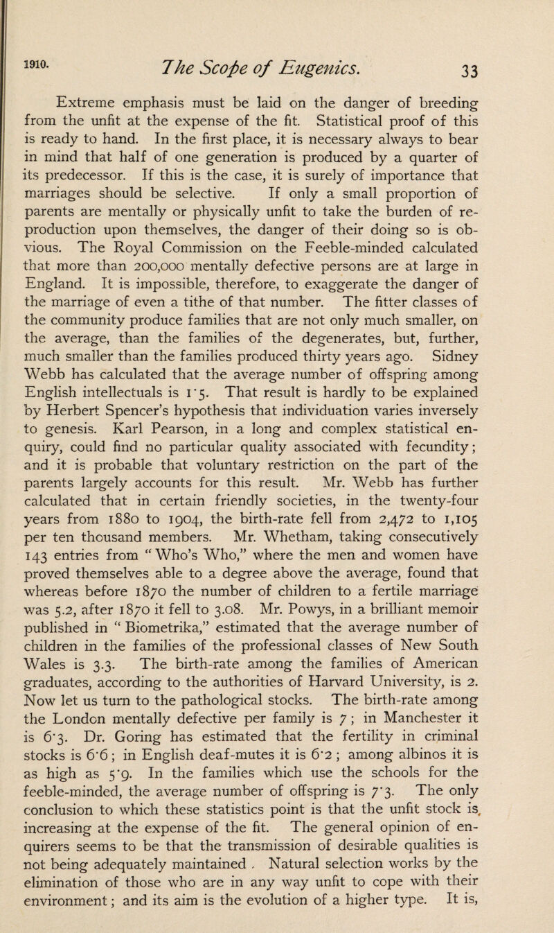 Extreme emphasis must be laid on the danger of breeding from the unfit at the expense of the fit. Statistical proof of this is ready to hand. In the first place, it is necessary always to bear in mind that half of one generation is produced by a quarter of its predecessor. If this is the case, it is surely of importance that marriages should be selective. If only a small proportion of parents are mentally or physically unfit to take the burden of re¬ production upon themselves, the danger of their doing so is ob¬ vious. The Royal Commission on the Feeble-minded calculated that more than 200,000 mentally defective persons are at large in England. It is impossible, therefore, to exaggerate the danger of the marriage of even a tithe of that number. The fitter classes of the community produce families that are not only much smaller, on the average, than the families of the degenerates, but, further, much smaller than the families produced thirty years ago. Sidney Webb has calculated that the average number of offspring among English intellectuals is 1*5. That result is hardly to be explained by Herbert Spencer’s hypothesis that individuation varies inversely to genesis. Karl Pearson, in a long and complex statistical en¬ quiry, could find no particular quality associated with fecundity; and it is probable that voluntary restriction on the part of the parents largely accounts for this result. Mr. Webb has further calculated that in certain friendly societies, in the twenty-four years from 1880 to 1904, the birth-rate fell from 2,472 to 1,105 per ten thousand members. Mr. Whetham, taking consecutively 143 entries from “Who’s Who,” where the men and women have proved themselves able to a degree above the average, found that whereas before 1870 the number of children to a fertile marriage was 5.2, after 1870 it fell to 3.08. Mr. Powys, in a brilliant memoir published in “ Biometrika,” estimated that the average number of children in the families of the professional classes of New South Wales is 3.3. The birth-rate among the families of American graduates, according to the authorities of Harvard University, is 2. Now let us turn to the pathological stocks. The birth-rate among the London mentally defective per family is 7; in Manchester it is 6*3. Dr. Goring has estimated that the fertility in criminal stocks is 6’6; in English deaf-mutes it is 6'2 ; among albinos it is as high as 5*9. In the families which use the schools for the feeble-minded, the average number of offspring is 7*3. The only conclusion to which these statistics point is that the unfit stock is, increasing at the expense of the fit. The general opinion of en¬ quirers seems to be that the transmission of desirable qualities is not being adequately maintained , Natural selection works by the elimination of those who are in any way unfit to cope with their environment; and its aim is the evolution of a higher type. It is,