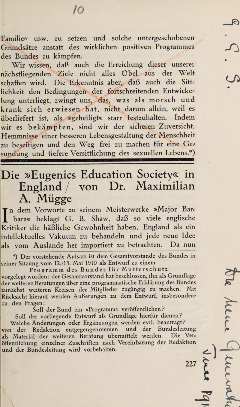10 Familie« usw. zu setzen und solche untergeschobenen Grundsätze anstatt des wirklichen positiven Programmes des Bundes zu kämpfen. Wir wissen, daß auch die Erreichung dieser unserer nächstliegenden Ziele nicht alles Übel aus der Welt schaffen wird. Die Erkenntnis aber, daß auch die Sitt* lichkeit den Bedingungen der fortschreitenden Entwicke* lung unterliegt, zwingt uns,, das, was'als morsch und krank sich erwiesen Kat, nicht darum allein, weil es überliefert ist, als »geheiligt« starr festzuhalten. Indem wir es bekämpfen, sind wir der sicheren Zuversicht, Hemmnisse einer besseren Lebensgestaltung der Menschheit zu beseitigen und den Weg frei zu machen für eine Ge* sundüng und tiefere Versittlichung des sexuellen Lebens.) Die »Eugenics Education Society« in England / von Dr. Maximilian A. Mügge In dem Vorworte zu seinem Meisterwerke »Major Bar* bara« beklagt G. B. Shaw, daß so viele englische Kritiker die häßliche Gewohnheit haben, England als ein intellektuelles Vakuum zu behandeln und jede neue Idee als vom Auslande her importiert zu betrachten. Da nun *) Der vorstehende Aufsatz ist dem Gesamtvorstande des Bundes in seiner Sitzung vom 12./13. Mai 1910 als Entwurf zu einem Programm des Bundes für Mutterschutz vorgelegt worden; der Gesamtvorstand hat beschlossen, ihn als Grundlage der weiteren Beratungen über eine programmatische Erklärung des Bundes zunächst weiteren Kreisen der Mitglieder zugängig zu machen. Mit Rücksicht hierauf werden Äußerungen zu dem Entwurf, insbesondere zu den Fragen: Soll der Bund ein »Programm« veröffentlichen? Soll der vorliegende Entwurf als Grundlage hierfür dienen? Welche Änderungen oder Ergänzungen werden evtl, beantragt? von der Redaktion entgegengenommen und der Bundesleitung als Material der weiteren Beratung übermittelt werden. Die Vers öffentlichung einzelner Zuschriften nach Vereinbarung der Redaktion und der Bundesleitung wird Vorbehalten.
