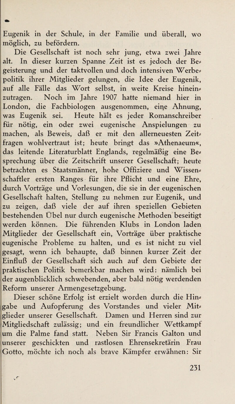 Eugenik in der Schule, in der Familie und überall, wo möglich, zu befördern. Die Gesellschaft ist noch sehr jung, etwa zwei Jahre alt. In dieser kurzen Spanne Zeit ist es jedoch der Be* geisterung und der taktvollen und doch intensiven Werbe* politik ihrer Mitglieder gelungen, die Idee der Eugenik, auf alle Fälle das Wort selbst, in weite Kreise hinein* zutragen. Noch im Jahre 1907 hatte niemand hier in London, die Fachbiologen ausgenommen, eine Ahnung, was Eugenik sei. Heute hält es jeder Romanschreiber für nötig, ein oder zwei eugenische Anspielungen zu machen, als Beweis, daß er mit den allerneuesten Zeit* fragen wohlvertraut ist; heute bringt das »Athenaeum«, das leitende Literaturblatt Englands, regelmäßig eine Be* sprechung über die Zeitschrift unserer Gesellschaft; heute betrachten es Staatsmänner, hohe Offiziere und Wissen* schaftler ersten Ranges für ihre Pflicht und eine Ehre, durch Vorträge und Vorlesungen, die sie in der eugenischen Gesellschaft halten, Stellung zu nehmen zur Eugenik, und zu zeigen, daß viele der auf ihren speziellen Gebieten bestehenden Übel nur durch eugenische Methoden beseitigt werden können. Die führenden Klubs in London laden Mitglieder der Gesellschaft ein, Vorträge über praktische eugenische Probleme zu halten, und es ist nicht zu viel gesagt, wenn ich behaupte, daß binnen kurzer Zeit der Einfluß der Gesellschaft sich auch auf dem Gebiete der praktischen Politik bemerkbar machen wird: nämlich bei der augenblicklich schwebenden, aber bald nötig werdenden Reform unserer Armengesetzgebung. Dieser schöne Erfolg ist erzielt worden durch die Hin* gäbe und Aufopferung des Vorstandes und vieler Mit* glieder unserer Gesellschaft. Damen und Herren sind zur Mitgliedschaft zulässig; und ein freundlicher Wettkampf um die Palme fand statt. Neben Sir Francis Galton und unserer geschickten und rastlosen Ehrensekretärin Frau Gotto, möchte ich noch als brave Kämpfer erwähnen: Sir 231 r