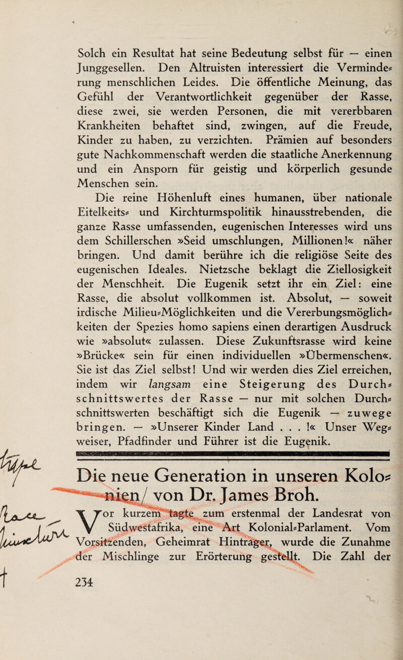 Solch ein Resultat hat seine Bedeutung selbst für — einen Junggesellen. Den Altruisten interessiert die Verminde* rung menschlichen Leides. Die öffentliche Meinung, das Gefühl der Verantwortlichkeit gegenüber der Rasse, diese zwei, sie werden Personen, die mit vererbbaren Krankheiten behaftet sind, zwingen, auf die Freude, Kinder zu haben, zu verzichten. Prämien auf besonders gute Nachkommenschaft werden die staatliche Anerkennung und ein Ansporn für geistig und körperlich gesunde Menschen sein. Die reine Höhenluft eines humanen, über nationale Eitelkeits* und Kirchturmspolitik hinausstrebenden, die ganze Rasse umfassenden, eugenischen Interesses wird uns dem Schillerschen »Seid umschlungen, Millionen!« näher bringen. Und damit berühre ich die religiöse Seite des eugenischen Ideales. Nietzsche beklagt die Ziellosigkeit der Menschheit. Die Eugenik setzt ihr ein Ziel: eine Rasse, die absolut vollkommen ist. Absolut, — soweit irdische Milieu*Möglichkeiten und die Vererbungsmöglich* keiten der Spezies homo sapiens einen derartigen Ausdruck wie »absolut« zulassen. Diese Zukunftsrasse wird keine »Brücke« sein für einen individuellen »Übermenschen«. Sie ist das Ziel selbst! Und wir werden dies Ziel erreichen, indem wir langsam eine Steigerung des Durch* schnittswertes der Rasse — nur mit solchen Durch* schnittswerten beschäftigt sich die Eugenik — zuwege bringen. — »Unserer Kinder Land * . . !« Unser Weg* weiser, Pfadfinder und Führer ist die Eugenik. 2 Die neue Generation in unseren Kolo von Dr. James Broh. zum erstenmal der Landesrat von Südwestafrika, eine Art Kolonial*Parlament. Vom Vorsitzenden, Geheimrat Hintrager, wurde die Zunahme der Mischlinge zur Erörterung gestellt. Die Zahl der 23 L