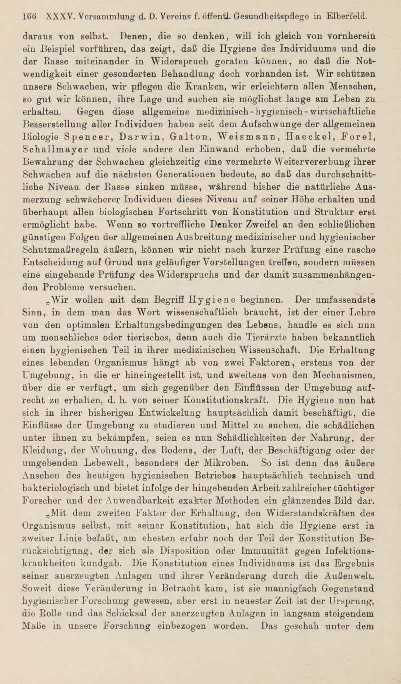 daraus von selbst. Denen, die so denken, will ich gleich von vornherein ein Beispiel vorführen, das zeigt, daß die Hygiene des Individuums und die der Rasse miteinander in Widerspruch geraten können, so daß die Not¬ wendigkeit einer gesonderten Behandlung doch vorhanden ist. Wir schützen unsere Schwachen, wir pflegen die Kranken, wir erleichtern allen Menschen, so gut wir können, ihre Lage und suchen sie möglichst lange am Leben zu erhalten. Gegen diese allgemeine medizinisch-hygienisch-wirtschaftliche Besserstellung aller Individuen haben seit dem Aufschwünge der allgemeinen Biologie Spencer, Darwin, Galton, Weismann, Haeckel, Forel, Schallmayer und viele andere den Einwand erhoben, daß die vermehrte Bewahrung der Schwachen gleichzeitig eine vermehrte Weiter Vererbung ihrer Schwächen auf die nächsten Generationen bedeute, so daß das durchschnitt¬ liche Niveau der Rasse sinken müsse, während bisher die natürliche Aus¬ merzung schwächerer Individuen dieses Niveau auf seiner Höhe erhalten und überhaupt allen biologischen Fortschritt von Konstitution und Struktur erst ermöglicht habe. Wenn so vortreffliche Denker Zweifel an den schließlicben günstigen Folgen der allgemeinen Ausbreitung medizinischer und hygienischer Schutzmaßregeln äußern, können wir nicht nach kurzer Prüfung eine rasche Entscheidung auf Grund uns geläufiger Vorstellungen treffen, sondern müssen eine eingehende Prüfung des Widerspruchs und der damit zusammenhängen¬ den Probleme versuchen. „Wir wollen mit dem Begriff Hygiene beginnen. Der umfassendste Sinn, in dem man das Wort wissenschaftlich braucht, ist der einer Lehre von den optimalen Erhaltungsbedingungen des Lebens, handle es sich nun um menschliches oder tierisches, denn auch die Tierärzte haben bekanntlich einen hygienischen Teil in ihrer medizinischen Wissenschaft. Die Erhaltung eines lebenden Organismus hängt ab von zwei Faktoren, erstens von der Umgebung, in die er hineingestellt ist, und zweitens von den Mechanismen, über die er verfügt, um sich gegenüber den Einflüssen der Umgebung auf¬ recht zu erhalten, d. h. von seiner Konstitutionskraft. Die Hygiene nun hat sich in ihrer bisherigen Entwickelung hauptsächlich damit beschäftigt, die Einflüsse der Umgebung zu studieren und Mittel zu suchen, die schädlichen unter ihnen zu bekämpfen, seien es nun Schädlichkeiten der Nahrung, der Kleidung, der Wohnung, des Bodens, der Luft, der Beschäftigung oder der umgebenden Lebewelt, besonders der Mikroben. So ist denn das äußere Ansehen des heutigen hygienischen Betriebes hauptsächlich technisch und bakteriologisch und bietet infolge der hingebenden Arbeit zahlreicher tüchtiger Forscher und der Anwendbarkeit exakter Methoden ein glänzendes Bild dar. „Mit dem zweiten Faktor der Erhaltung, den Widerstandskräften des Organismus selbst, mit seiner Konstitution, hat sich die Hygiene erst in zweiter Linie befaßt, am ehesten erfuhr noch der Teil der Konstitution Be¬ rücksichtigung, der sich als Disposition oder Immunität gegen Infektions¬ krankheiten kundgab. Die Konstitution eines Individuums ist das Ergebnis seiner anerzeugten Anlagen und ihrer Veränderung durch die Außenwelt. Soweit diese Veränderung in Betracht kam, ist sie mannigfach Gegenstand hygienischer Forschung gewesen, aber erst in neuester Zeit ist der Ursprung, die Rolle und das Schicksal der anerzeugten Anlagen in langsam steigendem Maße in unsere Forschung einbezogen worden. Das geschah unter dem