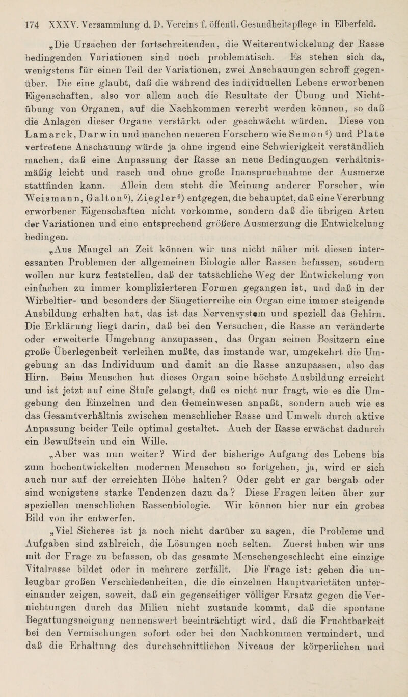 „Die Ursachen der fortschreitenden, die Weiterentwickelung der Rasse bedingenden Variationen sind noch problematisch. Es stehen sich da, wenigstens für einen Teil der Variationen, zwei Anschauungen schroff gegen¬ über. Die eine glaubt, daß die während des individuellen Lebens erworbenen Eigenschaften, also vor allem auch die Resultate der Übung und Nicht¬ übung von Organen, auf die Nachkommen vererbt werden können, so daß die Anlagen dieser Organe verstärkt oder geschwächt würden. Diese von Lamarck, Darwin und manchen neueren Forschern wie Semon4) und Plate vertretene Anschauung würde ja ohne irgend eine Schwierigkeit verständlich machen, daß eine Anpassung der Easse an neue Bedingungen verhältnis¬ mäßig leicht und rasch und ohne große Inanspruchnahme der Ausmerze stattfinden kann. Allein dem steht die Meinung anderer Forscher, wie Weis mann, Gal ton 5), Ziegler6) entgegen, die behauptet, daß eine V ererbung erworbener Eigenschaften nicht vorkomme, sondern daß die übrigen Arten der Variationen und eine entsprechend größere Ausmerzung die Entwickelung bedingen. „Aus Mangel an Zeit können wir uns nicht näher mit diesen inter¬ essanten Problemen der allgemeinen Biologie aller Rassen befassen, sondern wollen nur kurz feststellen, daß der tatsächliche Weg der Entwickelung von einfachen zu immer komplizierteren Formen gegangen ist, und daß in der Wirbeltier- und besonders der Säugetierreihe ein Organ eine immer steigende Ausbildung erhalten hat, das ist das Nervensystem und speziell das Gehirn. Die Erklärung liegt darin, daß bei den Versuchen, die Rasse an veränderte oder erweiterte Umgebung anzupassen, das Organ seinen Besitzern eine große Überlegenheit verleihen mußte, das imstande war, umgekehrt die Um¬ gebung an das Individuum und damit an die Rasse anzupassen, also das Hirn. Beim Menschen hat dieses Organ seine höchste Ausbildung erreicht und ist jetzt auf eine Stufe gelangt, daß es nicht nur fragt, wie es die Um¬ gebung den Einzelnen und den Gemeinwesen an paßt, sondern auch wie es das Gesamtverhältnis zwischen menschlicher Rasse und Umwelt durch aktive Anpassung beider Teile optimal gestaltet. Auch der Rasse erwächst dadurch ein Bewußtsein und ein Wille. „Aber was nun weiter? Wird der bisherige Aufgang des Lebens bis zum hochentwickelten modernen Menschen so fortgehen, ja, wird er sich auch nur auf der erreichten Höhe halten? Oder geht er gar bergab oder sind wenigstens starke Tendenzen dazu da ? Diese Fragen leiten über zur speziellen menschlichen Rassenbiologie. Wir können hier nur ein grobes Bild von ihr entwerfen. „Viel Sicheres ist ja noch nicht darüber zu sagen, die Probleme und Aufgaben sind zahlreich, die Lösungen noch selten. Zuerst haben wir uns mit der Frage zu befassen, ob das gesamte Menschengeschlecht eine einzige Vitalrasse bildet oder in mehrere zerfällt. Die Frage ist: gehen die un¬ leugbar großen Verschiedenheiten, die die einzelnen Hauptvarietäten unter¬ einander zeigen, soweit, daß ein gegenseitiger völliger Ersatz gegen die Ver¬ nichtungen durch das Milieu nicht zustande kommt, daß die spontane Begattungsneigung nennenswert beeinträchtigt wird, daß die Fruchtbarkeit bei den Vermischungen sofort oder bei den Nachkommen vermindert, und daß die Erhaltung des durchschnittlichen Niveaus der körperlichen und