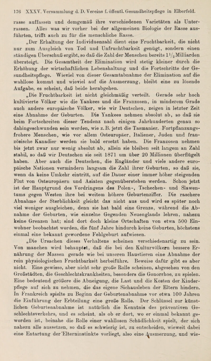 rasse auffassen und demgemäß ihre verschiedenen Varietäten als Unter¬ rassen. Alles was wir vorher bei der allgemeinen Biologie der Rasse ans¬ führten, trifft auch zu für die menschliche Rasse. „Der Erhaltung der Individuenzahl dient eine Fruchtbarkeit, die nicht nur zum Ausgleich von Tod und Unfruchtbarkeit genügt, sondern einen ständigen Überschuß ergibt, so daß die Zahl der Menschen bereits l1/^Milliarden übersteigt. Die Gesamtheit der Elimination wird stetig kleiner durch die Erhöhung der wirtschaftlichen Lebenshaltung und die Fortschritte der Ge¬ sundheitspflege. Wieviel von dieser Gesamtabnahme der Elimination auf die wahllose kommt und wieviel auf die Ausmerzung, bleibt eine zu lösende Aufgabe, es scheint, daß beide herabgehen. „Die Fruchtbarkeit ist nicht gleichmäßig verteilt. Gerade sehr hoch kultivierte Völker wie die Yankees und die Franzosen, in minderem Grade auch andere europäische Völker, wie wir Deutschen, zeigen in letzter Zeit eine Abnahme der Geburten. Die Yankees nehmen absolut ab, so daß sie beim Fortschreiten dieser Tendenz nach einigen Jahrhunderten genau so dahingeschwunden sein werden, wie z.B. jetzt die Tasmanier. Fortpflanzungs¬ frohere Menschen, wie vor allem Osteuropäer, Italiener, Juden und fran¬ zösische Kanadier werden sie bald ersetzt haben. Die Franzosen nehmen bis jetzt zwar nur wenig absolut ab, allein sie bleiben seit langem an Zahl stabil, so daß wir Deutschen sie seit 1871 um über 20 Millionen überflügelt haben. Aber auch die Deutschen, die Engländer und viele andere euro¬ päische Nationen vermindern langsam die Zahl ihrer Geburten, so daß sie, wenn da keine Umkehr eintritt, auf die Dauer einer immer höher steigenden Flut von Osteuropäern und Asiaten gegenüberstehen werden. Schon jetzt ist der Hauptgrund des Vordringens des Polen-, Tschechen- und Slawen¬ tums gegen Westen ihre bei weitem höhere Geburtenziffer. Die raschere Abnahme der Sterblichkeit gleicht das nicht aus und wird es später noch viel weniger ausgleichen, denn sie hat bald eine Grenze, während die Ab¬ nahme der Geburten, wie einzelne Gegenden Neuenglands lehren, nahezu keine Grenzen hat; sind dort doch kleine Ortschaften von etwa 500 Ein¬ wohner beobachtet worden, die fünf Jahre hindurch keine Geburten, höchstens einmal eine bekannt gewordene Fehlgeburt auf wiesen. „Die Ursachen dieses Verhaltens scheinen verschiedenartig zu sein. Von manchen wird behauptet, daß die bei den Kulturvölkern bessere Er¬ nährung der Massen gerade wie bei unseren Haustieren eine Abnahme der rein physiologischen Fruchtbarkeit herbeiführe. Beweise dafür gibt es aber nicht. Eine gewisse, aber nicht sehr große Rolle scheinen, abgesehen von den Großstädten, die Geschlechtskrankheiten, besonders die Gonorrhoe, zu spielen. Eine bedeutend größere die Abneigung, die Last und die Kosten der Kinder¬ pflege auf sich zu nehmen, die das eigene Sichausleben der Eltern hindern. In Frankreich spielte zu Beginn der Geburtenabnahme vor etwa 100 Jahren die Einführung der Erbteilung eine große Rolle. Der Schlüssel zur künst¬ lichen Geburtenabnahme ist natürlich die Kenntnis des präventiven Ge¬ schlechtsverkehrs, und es scheint, als ob er dort, wo er einmal bekannt ge¬ worden ist, beinahe die Rolle einer wahllosen Schädlichkeit spielt, der sich nahezu alle aussetzen, so daß es schwierig ist, zu entscheiden, wieweit dabei eine Entartung der'Elterninstinkte vorliegt, also eine Ausmerzung, und wie-