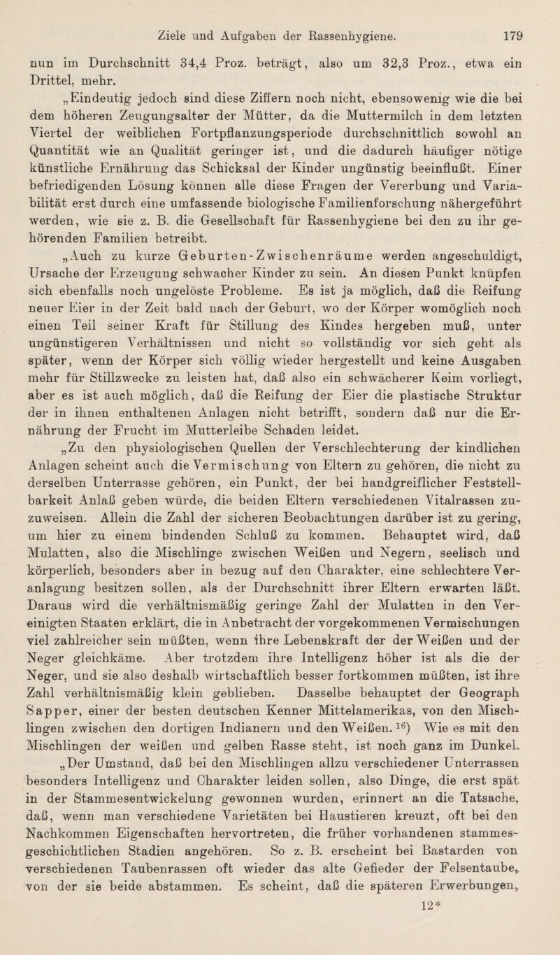 nun im Durchschnitt 34,4 Proz. beträgt, also um 32,3 Proz., etwa ein Drittel, mehr. „Eindeutig jedoch sind diese Ziffern noch nicht, ebensowenig wie die bei dem höheren Zeugungsalter der Mütter, da die Muttermilch in dem letzten Viertel der weiblichen Fortpflanzungsperiode durchschnittlich sowohl an Quantität wie an Qualität geringer ist, und die dadurch häufiger nötige künstliche Ernährung das Schicksal der Kinder ungünstig beeinflußt. Einer befriedigenden Lösung können alle diese Fragen der Vererbung und Varia¬ bilität erst durch eine umfassende biologische Familienforschung nähergeführt werden, wie sie z. B. die Gesellschaft für Rassenhygiene bei den zu ihr ge¬ hörenden Familien betreibt. „Auch zu kurze Geburten-Zwischenräume werden angeschuldigt, Ursache der Erzeugung schwacher Kinder zu sein. An diesen Punkt knüpfen sich ebenfalls noch ungelöste Probleme. Es ist ja möglich, daß die Reifung neuer Eier in der Zeit bald nach der Geburt, wo der Körper womöglich noch einen Teil seiner Kraft für Stillung des Kindes hergeben muß, unter ungünstigeren Verhältnissen und nicht so vollständig vor sich geht als später, wenn der Körper sich völlig wieder hergestellt und keine Ausgaben mehr für Stillzwecke zu leisten hat, daß also ein schwächerer Keim vorliegt, aber es ist auch möglich, daß die Reifung der Eier die plastische Struktur der in ihnen enthaltenen Anlagen nicht betrifft, sondern daß nur die Er¬ nährung der Frucht im Mutterleibe Schaden leidet. „Zu den physiologischen Quellen der Verschlechterung der kindlichen Anlagen scheint auch die Vermischung von Eltern zu gehören, die nicht zu derselben Unterrasse gehören, ein Punkt, der bei handgreiflicher Feststeil¬ barkeit Anlaß geben würde, die beiden Eltern verschiedenen Vitalrassen zu¬ zuweisen. Allein die Zahl der sicheren Beobachtungen darüber ist zu gering, um hier zu einem bindenden Schluß zu kommen. Behauptet wird, daß Mulatten, also die Mischlinge zwischen Weißen und Negern, seelisch und körperlich, besonders aber in bezug auf den Charakter, eine schlechtere Ver¬ anlagung besitzen sollen, als der Durchschnitt ihrer Eltern erwarten läßt. Daraus wird die verhältnismäßig geringe Zahl der Mulatten in den Ver¬ einigten Staaten erklärt, die in Anbetracht der vorgekommenen Vermischungen viel zahlreicher sein müßten, wenn ihre Lebenskraft der der Weißen und der Neger gleichkäme. Aber trotzdem ihre Intelligenz höher ist als die der Neger, und sie also deshalb wirtschaftlich besser fortkommen müßten, ist ihre Zahl verhältnismäßig klein geblieben. Dasselbe behauptet der Geograph Sapper, einer der besten deutschen Kenner Mittelamerikas, von den Misch¬ lingen zwischen den dortigen Indianern und den Weißen.16) Wie es mit den Mischlingen der weißen und gelben Rasse steht, ist noch ganz im DunkeL „Der Umstand, daß bei den Mischlingen allzu verschiedener Unterrassen besonders Intelligenz und Charakter leiden sollen, also Dinge, die erst spät in der Stammesentwickelung gewonnen wurden, erinnert an die Tatsache, daß, wenn man verschiedene Varietäten bei Haustieren kreuzt, oft bei den Nachkommen Eigenschaften hervortreten, die früher vorhandenen stammes¬ geschichtlichen Stadien angehören. So z. B. erscheint bei Bastarden von verschiedenen Taubenrassen oft wieder das alte Gefieder der Felsentaube», von der sie beide abstammen. Es scheint, daß die späteren Erwerbungen» 12*