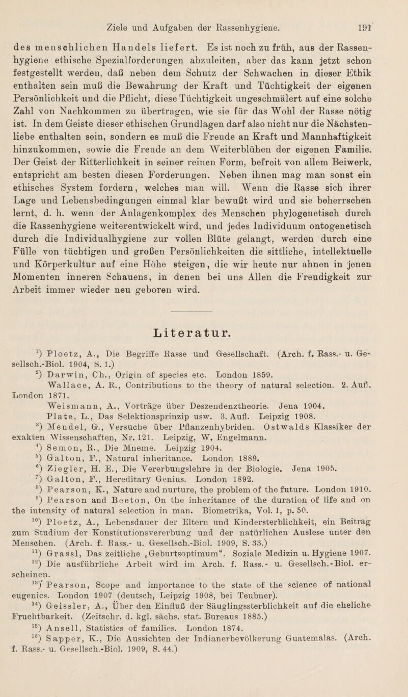 des menschlichen Handels liefert. Es ist noch zu früh, aus der Rassen¬ hygiene ethische Spezialforderungen abzuleiten, aber das kann jetzt schon festgestellt werden, daß neben dem Schutz der Schwachen in dieser Ethik enthalten sein muß die Bewahrung der Kraft und Tüchtigkeit der eigenen Persönlichkeit und die Pflicht, diese Tüchtigkeit ungeschmälert auf eine solche Zahl von Nachkommen zu übertragen, wie sie für das Wohl der Rasse nötig ist. ln dem Geiste dieser ethischen Grundlagen darf also nicht nur die Nächsten¬ liebe enthalten sein, sondern es muß die Freude an Kraft und Mannhaftigkeit hinzukommen, sowie die Freude an dem Weiterblühen der eigenen Familie. Der Geist der Ritterlichkeit in seiner reinen Form, befreit von allem Beiwerk, entspricht am besten diesen Forderungen. Neben ihnen mag man sonst ein ethisches System fordern, welches man will. Wenn die Rasse sich ihrer Lage und Lebensbedingungen einmal klar bewußt wird und sie beherrschen lernt, d. h. wenn der Anlagenkomplex des Menschen phylogenetisch durch die Rassenhygiene weiterentwickelt wird, und jedes Individuum ontogenetisch durch die Individualhygiene zur vollen Blüte gelangt, werden durch eine Fülle von tüchtigen und großen Persönlichkeiten die sittliche, intellektuelle und Körperkultur auf eine Höhe steigen, die wir heute nur ahnen in jenen Momenten inneren Schauens, in denen bei uns Allen die Freudigkeit zur Arbeit immer wieder neu geboren wird. Literatur. *) Ploetz, A., Die Begriffe Rasse und Gesellschaft. (Arch. f. Bass.- u. Ge- sellsch.-Biol. 1904, S. 1.) ’2) Darwin, Ch., Origin of species etc. London 1859. Wallace, A. R., Contributions to the theory of natural selection. 2. Auf. London 1871. Weismann, A., Vorträge über Deszendenztheorie. Jena 1904. Plate, L., Das Selektionsprinzip usw. 3. Aufl. Leipzig 1908. 3) Mendel, Gr., Versuche über Pflanzenhybriden. Ostwalds Klassiker der exakten Wissenschaften, Nr. 121. Leipzig, W, Engelmann. 4) Semon, R., Die Mneme. Leipzig 1904. 5) Galton, E., Natural inheritance. London 1889. 6) Ziegler, H. E., Die Vererbungslehre in der Biologie. Jena 1905. 7) Gal ton, E., Hereditary Genius. London 1892. 8) Pearson, K., Nature and nurture, the problem of the future. London 1910. 9) Pearson and Beeton, On the inheritance of the duration of life and on the intensity of natural selection in man. Biometrika, Vol. 1, p. 50. 10) Ploetz, A., Lebensdauer der Eltern und Kindersterblichkeit, ein Beitrag zum Studium der Konstitutionsvererbung und der natürlichen Auslese unter den Menschen. (Arch. f. Bass.- u. Gesellsch.-Biol. 1909, S. 33.) u) Grassl, Das zeitliche „Geburtsoptimum“. Soziale Medizin u. Hygiene 1907. 12) Die ausführliche Arbeit wird im Arch. f. Rass.- u. Gesellsch.-Biol. er¬ scheinen. 13) ' Pearson, Scope and importance to the state of the Science of national eugenics. London 1907 (deutsch, Leipzig 1908, bei Teubner). 14) Geis sie r, A., Über den Einfluß der Säuglingssterblichkeit auf die eheliche Fruchtbarkeit. (Zeitschr. d. kgl. sächs. stat. Bureaus 1885.) 15) Anseil, Statistics of families. London 1874. 16) Sapper, K., Die Aussichten der Indianerbevölkerung Guatemalas. (Arch. f. Rass.- u. Gesellsch.-Biol. 1909, S. 44.)
