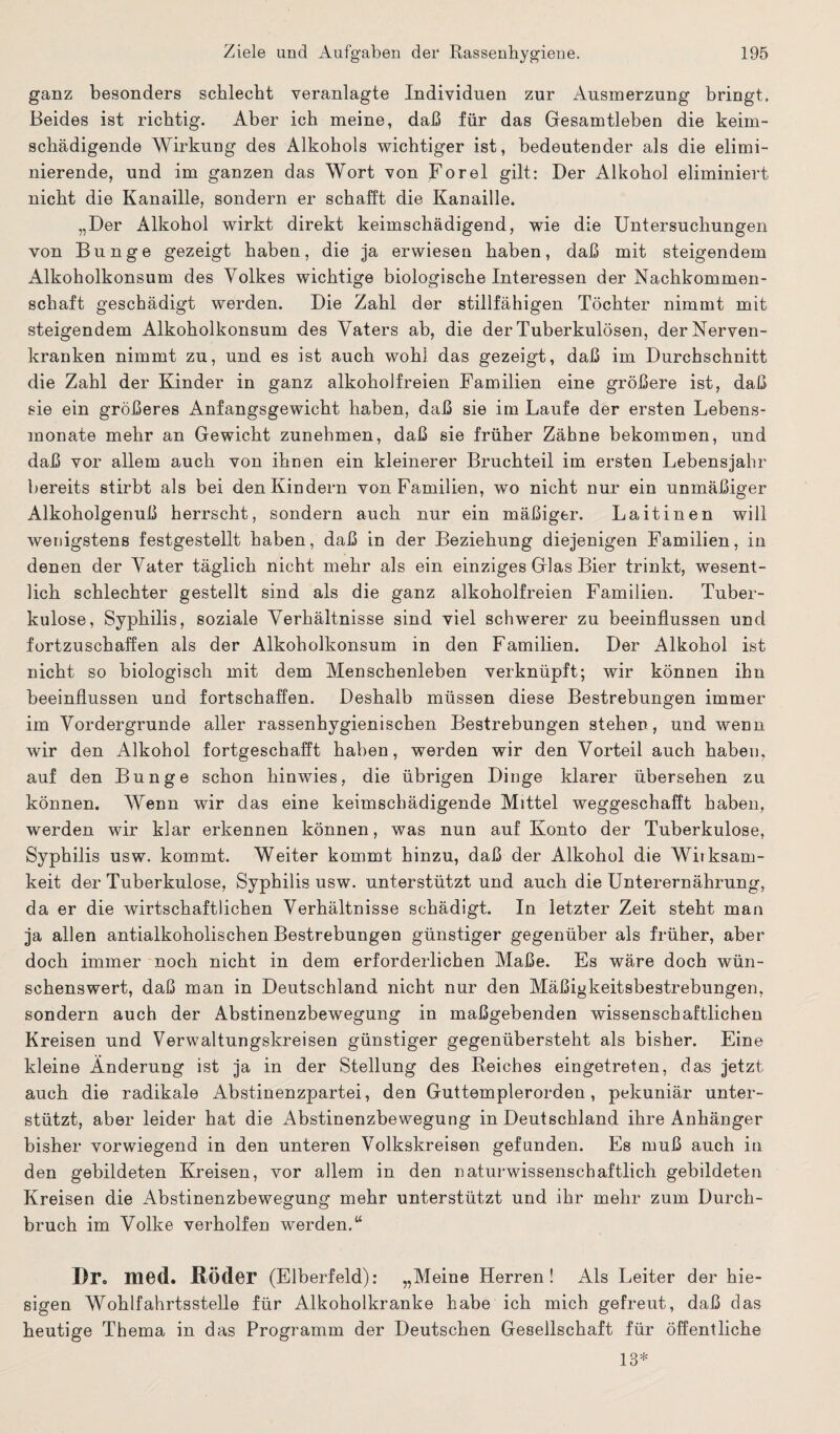 ganz besonders schlecht veranlagte Individuen zur Ausmerzung bringt. Beides ist richtig. Aber ich meine, daß für das Gesamtleben die keim¬ schädigende Wirkung des Alkohols wichtiger ist, bedeutender als die elimi¬ nierende, und im ganzen das Wort von Forel gilt: Der Alkohol eliminiert nicht die Kanaille, sondern er schafft die Kanaille. „Der Alkohol wirkt direkt keimschädigend, wie die Untersuchungen von Bunge gezeigt haben, die ja erwiesen haben, daß mit steigendem Alkoholkonsum des Volkes wichtige biologische Interessen der Nachkommen¬ schaft geschädigt werden. Die Zahl der stillfähigen Töchter nimmt mit steigendem Alkoholkonsum des Vaters ab, die der Tuberkulösen, der Nerven¬ kranken nimmt zu, und es ist auch wohl das gezeigt, daß im Durchschnitt die Zahl der Kinder in ganz alkoholfreien Familien eine größere ist, daß sie ein größeres Anfangsgewicht haben, daß sie im Laufe der ersten Lebens¬ monate mehr an Gewicht zunehmen, daß sie früher Zähne bekommen, und daß vor allem auch von ihnen ein kleinerer Bruchteil im ersten Lebensjahr bereits stirbt als bei den Kindern von Familien, wo nicht nur ein unmäßiger Alkoholgenuß herrscht, sondern auch nur ein mäßiger. Laitinen will wenigstens festgestellt haben, daß in der Beziehung diejenigen Familien, in denen der Vater täglich nicht mehr als ein einziges Glas Bier trinkt, wesent¬ lich schlechter gestellt sind als die ganz alkoholfreien Familien. Tuber¬ kulose, Syphilis, soziale Verhältnisse sind viel schwerer zu beeinflussen und fortzuschaffen als der Alkoholkonsum in den Familien. Der Alkohol ist nicht so biologisch mit dem Menschenleben verknüpft; wir können ihn beeinflussen und fortschaffen. Deshalb müssen diese Bestrebungen immer im Vordergründe aller rassenhygienischen Bestrebungen stehen, und wenn wir den Alkohol fortgeschafft haben, werden wir den Vorteil auch haben, auf den Bunge schon hinwies, die übrigen Dinge klarer übersehen zu können. Wenn wir das eine keimschädigende Mittel weggeschafft haben, werden wir klar erkennen können, was nun auf Konto der Tuberkulose, Syphilis usw. kommt. Weiter kommt hinzu, daß der Alkohol die Witksam- keit der Tuberkulose, Syphilis usw. unterstützt und auch die Unterernährung, da er die wirtschaftlichen Verhältnisse schädigt. In letzter Zeit steht man ja allen antialkoholischen Bestrebungen günstiger gegenüber als früher, aber doch immer noch nicht in dem erforderlichen Maße. Es wäre doch wün¬ schenswert, daß man in Deutschland nicht nur den Mäßigkeitsbestrebungen, sondern auch der Abstinenzbewegung in maßgebenden wissenschaftlichen Kreisen und Verwaltungskreisen günstiger gegenübersteht als bisher. Eine kleine Änderung ist ja in der Stellung des Reiches eingetreten, das jetzt auch die radikale Abstinenzpartei, den Guttemplerorden, pekuniär unter¬ stützt, aber leider hat die Abstinenzbewegung in Deutschland ihre Anhänger bisher vorwiegend in den unteren Volkskreisen gefunden. Es muß auch in den gebildeten Kreisen, vor allem in den naturwissenschaftlich gebildeten Kreisen die Abstinenzbewegung mehr unterstützt und ihr mehr zum Durch¬ bruch im Volke verholten werden.u Dr. med. Röder (Elberfeld): „Meine Herren! Als Leiter der hie¬ sigen Wohlfahrtsstelle für Alkoholkranke habe ich mich gefreut, daß das heutige Thema in das Programm der Deutschen Gesellschaft für öffentliche 13*