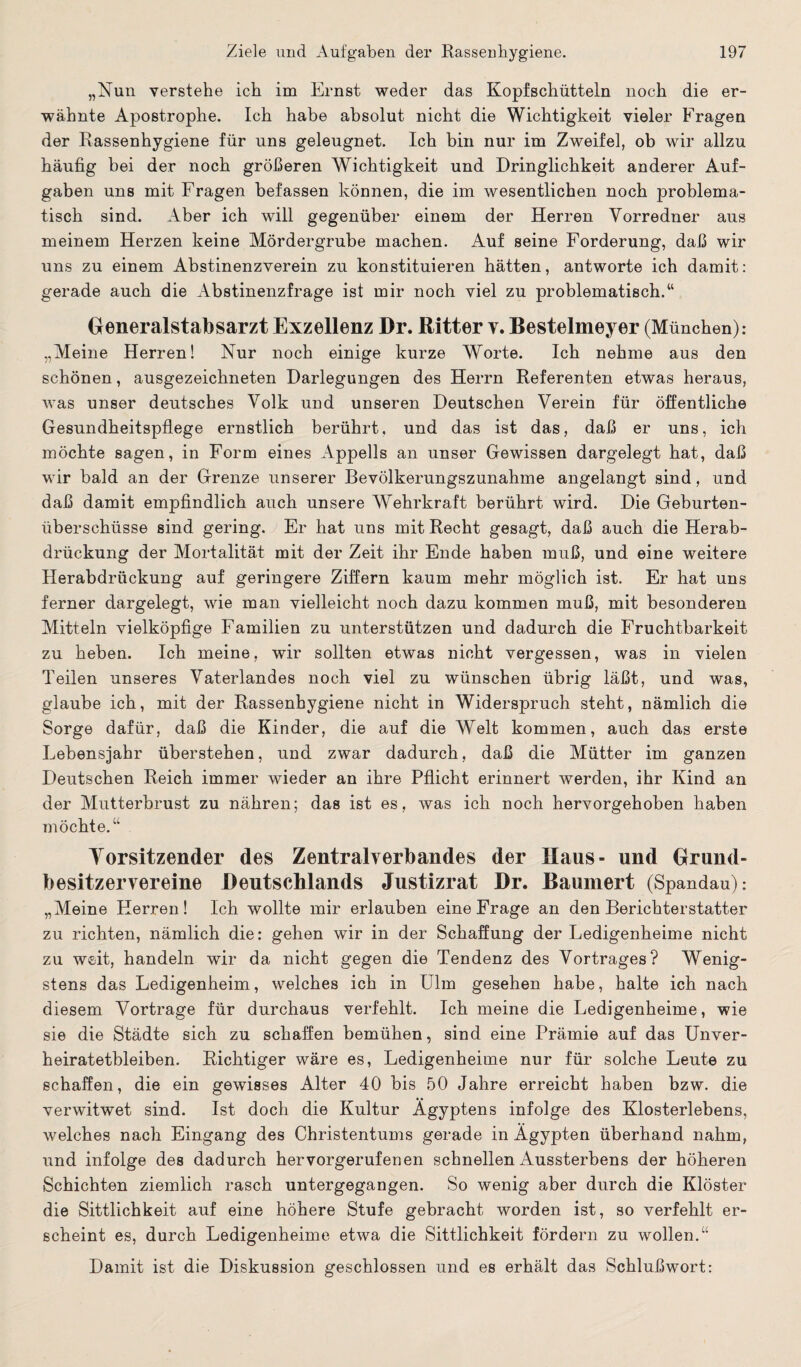 „Nun verstehe ich im Ernst weder das Kopfschütteln noch die er¬ wähnte Apostrophe. Ich habe absolut nicht die Wichtigkeit vieler Fragen der Rassenhygiene für uns geleugnet. Ich bin nur im Zweifel, ob wir allzu häufig bei der noch größeren Wichtigkeit und Dringlichkeit anderer Auf¬ gaben uns mit Fragen befassen können, die im wesentlichen noch problema¬ tisch sind. Aber ich will gegenüber einem der Herren Vorredner aus meinem Herzen keine Mördergrube machen. Auf seine Forderung, daß wir uns zu einem Abstinenzverein zu konstituieren hätten, antworte ich damit: gerade auch die Abstinenzfrage ist mir noch viel zu problematisch.“ Generalstabsarzt Exzellenz Dr. Ritter v. Bestelmeyer (München): „Meine Herren! Nur noch einige kurze Worte. Ich nehme aus den schönen, ausgezeichneten Darlegungen des Herrn Referenten etwas heraus, was unser deutsches Volk und unseren Deutschen Verein für öffentliche Gesundheitspflege ernstlich berührt, und das ist das, daß er uns, ich möchte sagen, in Form eines Appells an unser Gewissen dargelegt hat, daß wir bald an der Grenze unserer Bevölkerungszunahme angelangt sind, und daß damit empfindlich auch unsere Wehrkraft berührt wird. Die Geburten¬ überschüsse sind gering. Er hat uns mit Recht gesagt, daß auch die Herab¬ drückung der Mortalität mit der Zeit ihr Ende haben muß, und eine weitere Herabdrückung auf geringere Ziffern kaum mehr möglich ist. Er hat uns ferner dargelegt, wie man vielleicht noch dazu kommen muß, mit besonderen Mitteln vielköpfige Familien zu unterstützen und dadurch die Fruchtbarkeit zu heben. Ich meine, wir sollten etwas nicht vergessen, was in vielen Teilen unseres Vaterlandes noch viel zu wünschen übrig läßt, und was, glaube ich, mit der Rassenhygiene nicht in Widerspruch steht, nämlich die Sorge dafür, daß die Kinder, die auf die Welt kommen, auch das erste Lebensjahr überstehen, und zwar dadurch, daß die Mütter im ganzen Deutschen Reich immer wieder an ihre Pflicht erinnert werden, ihr Kind an der Mutterbrust zu nähren; das ist es, was ich noch hervorgehoben haben möchte.“ Vorsitzender des Zentralverbandes der Haus- und Grund¬ besitzervereine Deutschlands Justizrat Dr. Baumert (Spandau): „Meine Herren ! Ich wollte mir erlauben eine Frage an den Berichterstatter zu richten, nämlich die: gehen wir in der Schaffung der Ledigenheime nicht zu weit, handeln wir da nicht gegen die Tendenz des Vortrages? Wenig¬ stens das Ledigenheim, welches ich in Ulm gesehen habe, halte ich nach diesem Vortrage für durchaus verfehlt. Ich meine die Ledigenheime, wie sie die Städte sich zu schaffen bemühen, sind eine Prämie auf das Unver¬ heiratetbleiben. Richtiger wäre es, Ledigenheime nur für solche Leute zu schaffen, die ein gewisses Alter 40 bis 50 Jahre erreicht haben bzw. die verwitwet sind. Ist doch die Kultur Ägyptens infolge des Klosterlebens, welches nach Eingang des Christentums gerade in Ägypten überhand nahm, und infolge des dadurch hervorgerufenen schnellen Aussterbens der höheren Schichten ziemlich rasch untergegangen. So wenig aber durch die Klöster die Sittlichkeit auf eine höhere Stufe gebracht worden ist, so verfehlt er¬ scheint es, durch Ledigenheime etwa die Sittlichkeit fördern zu wollen.“ Damit ist die Diskussion geschlossen und es erhält das Schlußwort: