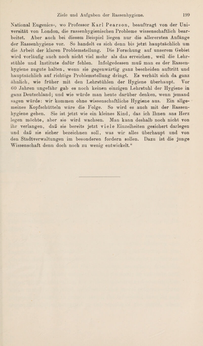 National Eugenics«, wo Professor Karl Pearson, beauftragt von der Uni¬ versität von London, die rassenhygienischen Probleme wissenschaftlich bear¬ beitet. Aber auch bei diesem Beispiel liegen nur die allerersten Anfänge der Rassenhygiene vor. So handelt es sich denn bis jetzt hauptsächlich um die Arbeit der klaren Problemstellung. Die Forschung auf unserem Gebiet wird vorläufig auch noch nicht viel mehr als das erreichen, weil die Lehr¬ stühle und Institute dafür fehlen. Infolgedessen muß man es der Rassen¬ hygiene zugute halten, wenn sie gegenwärtig ganz bescheiden auftritt und hauptsächlich auf richtige Problemstellung dringt. Es verhält sich da ganz ähnlich, wie früher mit den Lehrstühlen der Hygiene überhaupt. Vor 60 Jahren ungefähr gab es noch keinen einzigen Lehrstuhl der Hygiene in ganz Deutschland; und wie würde man heute darüber denken, wenn jemand sagen würde: wir kommen ohne wissenschaftliche Hygiene aus. Ein allge¬ meines Kopfschütteln wäre die Folge. So wird es auch mit der Rassen¬ hygiene gehen. Sie ist jetzt wie ein kleines Kind, das ich Ihnen ans Herz legen möchte, aber sie wird wachsen. Man kann deshalb noch nicht von ihr verlangen, daß sie bereits jetzt viele Einzelheiten gesichert darlegen und daß sie sicher bezeichnen soll, was wir alles überhaupt und von den Stadtverwaltungen im besonderen fordern sollen. Dazu ist die junge Wissenschaft denn doch noch zu wenig entwickelt.“