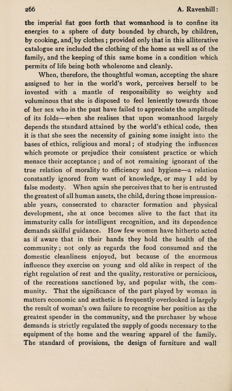 the imperial fiat goes forth that womanhood is to confine its energies to a sphere of duty bounded by church, by children, by cooking, and] by clothes ; provided only that in this alliterative catalogue are included the clothing of the home as well as of the family, and the keeping of this same home in a condition which permits of life being both wholesome and cleanly. When, therefore, the thoughtful woman, accepting the share assigned to her in the world’s work, perceives herself to be invested with a mantle of responsibility so weighty and voluminous that she is disposed to feel leniently towards those of her sex who in the past have failed to appreciate the amplitude of its folds—when she realises that upon womanhood largely depends the standard attained by the world’s ethical code, then it is that she sees the necessity of gaining some insight into the bases of ethics, religious and moral; of studying the influences which promote or prejudice their consistent practice or which menace their acceptance ; and of not remaining ignorant of the true relation of morality to efficiency and hygiene—a relation constantly ignored from want of knowledge, or may I add by false modesty. When again she perceives that to her is entrusted the greatest of all human assets, the child, during those impression¬ able years, consecrated to character formation and physical development, she at once becomes alive to the fact that its immaturity calls for intelligent recognition, and its dependence demands skilful guidance. How few women have hitherto acted as if aware that in their hands they hold the health of the community; not only as regards the food consumed and the domestic cleanliness enjoyed, but because of the enormous influence they exercise on young and old alike in respect of the right regulation of rest and the quality, restorative or pernicious, of the recreations sanctioned by, and popular with, the com¬ munity. That the significance of the part played by woman in matters economic and aesthetic is frequently overlooked is largely the result of woman’s own failure to recognise her position as the greatest spender in the community, and the purchaser by whose demands is strictly regulated the supply of goods necessary to the equipment of the home and the wearing apparel of the family. The standard of provisions, the design of furniture and wall