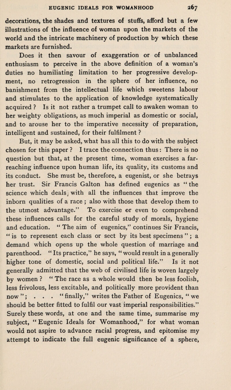 decorations, the shades and textures of stuffs, afford but a few illustrations of the influence of woman upon the markets of the world and the intricate machinery of production by which these markets are furnished. Does it then savour of exaggeration or of unbalanced enthusiasm to perceive in the above definition of a woman’s duties no humiliating limitation to her progressive develop¬ ment, no retrogression in the sphere of her influence, no banishment from the intellectual life which sweetens labour and stimulates to the application of knowledge systematically acquired ? Is it not rather a trumpet call to awaken woman to her weighty obligations, as much imperial as domestic or social, and to arouse her to the imperative necessity of preparation, intelligent and sustained, for their fulfilment ? But, it may be asked, what has all this to do with the subject chosen for this paper ? I trace the connection thus: There is no question but that, at the present time, woman exercises a far- reaching influence upon human life, its quality, its customs and its conduct. She must be, therefore, a eugenist, or she betrays her trust. Sir Francis Galton has defined eugenics as “ the science which dealsj with all the influences that improve the inborn qualities of a race ; also with those that develop them to the utmost advantage.” To exercise or even to comprehend these influences calls for the careful study of morals, hygiene and education. “ The aim of eugenics,” continues Sir Francis, “ is to represent each class or sect by its best specimens ” ; a demand which opens up the whole question of marriage and parenthood. “ Its practice,” he says, “ would result in a generally higher tone of domestic, social and political life.” Is it not generally admitted that the web of civilised life is woven largely by women ? “ The race as a whole would then be less foolish, less frivolous, less excitable, and politically more provident than now”; . . . “ finally,” writes the Father of Eugenics, “ we should be better fitted to fulfil our vast imperial responsibilities.” Surely these words, at one and the same time, summarise my subject, “ Eugenic Ideals for Womanhood,” for what woman would not aspire to advance racial progress, and epitomise my attempt to indicate the full eugenic significance of a sphere,