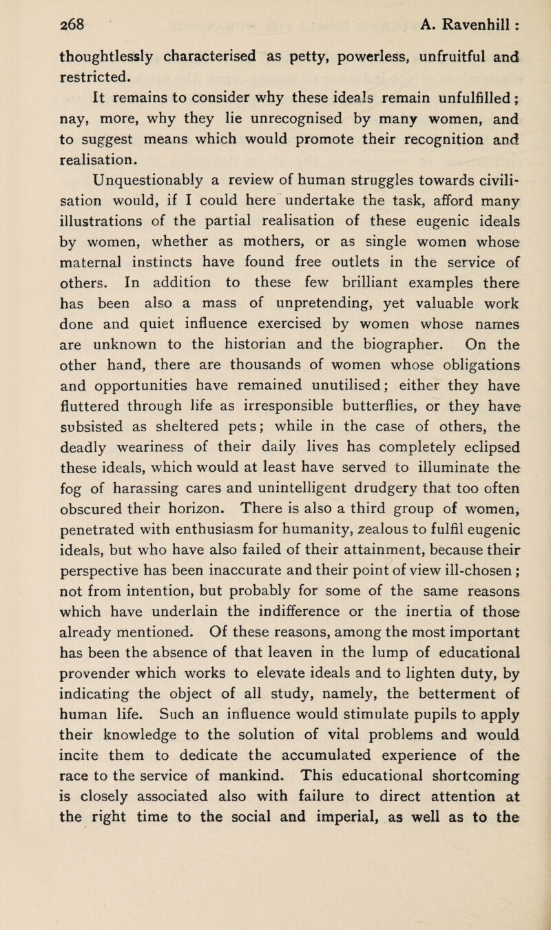 thoughtlessly characterised as petty, powerless, unfruitful and restricted. It remains to consider why these ideals remain unfulfilled ; nay, more, why they lie unrecognised by many women, and to suggest means which would promote their recognition and realisation. Unquestionably a review of human struggles towards civili¬ sation would, if I could here undertake the task, afford many illustrations of the partial realisation of these eugenic ideals by women, whether as mothers, or as single women whose maternal instincts have found free outlets in the service of others. In addition to these few brilliant examples there has been also a mass of unpretending, yet valuable work done and quiet influence exercised by women whose names are unknown to the historian and the biographer. On the other hand, there are thousands of women whose obligations and opportunities have remained unutilised; either they have fluttered through life as irresponsible butterflies, or they have subsisted as sheltered pets; while in the case of others, the deadly weariness of their daily lives has completely eclipsed these ideals, which would at least have served to illuminate the fog of harassing cares and unintelligent drudgery that too often obscured their horizon. There is also a third group of women, penetrated with enthusiasm for humanity, zealous to fulfil eugenic ideals, but who have also failed of their attainment, because their perspective has been inaccurate and their point of view ill-chosen ; not from intention, but probably for some of the same reasons which have underlain the indifference or the inertia of those already mentioned. Of these reasons, among the most important has been the absence of that leaven in the lump of educational provender which works to elevate ideals and to lighten duty, by indicating the object of all study, namely, the betterment of human life. Such an influence would stimulate pupils to apply their knowledge to the solution of vital problems and would incite them to dedicate the accumulated experience of the race to the service of mankind. This educational shortcoming is closely associated also with failure to direct attention at the right time to the social and imperial, as well as to the