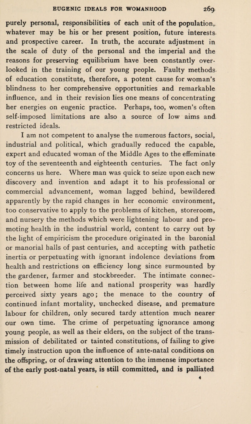 purely personal, responsibilities of each unit of the population, whatever may be his or her present position, future interests- and prospective career. In truth, the accurate adjustment in the scale of duty of the personal and the imperial and the reasons for preserving equilibrium have been constantly over¬ looked in the training of our young people. Faulty methods of education constitute, therefore, a potent cause for woman’s blindness to her comprehensive opportunities and remarkable influence, and in their revision lies one means of concentrating her energies on eugenic practice. Perhaps, too, women’s often self-imposed limitations are also a source of low aims and restricted ideals. I am not competent to analyse the numerous factors, social, industrial and political, which gradually reduced the capable, expert and educated woman of the Middle Ages to the effeminate toy of the seventeenth and eighteenth centuries. The fact only concerns us here. Where man was quick to seize upon each new discovery and invention and adapt it to his professional or commercial advancement, woman lagged behind, bewildered apparently by the rapid changes in her economic environment, too conservative to apply to the problems of kitchen, storeroom, and nursery the methods which were lightening labour and pro¬ moting health in the industrial world, content to carry out by the light of empiricism the procedure originated in the baronial or manorial halls of past centuries, and accepting with pathetic inertia or perpetuating with ignorant indolence deviations from health and restrictions on efficiency long since surmounted by the gardener, farmer and stockbreeder. The intimate connec¬ tion between home life and national prosperity was hardly perceived sixty years ago; the menace to the country of continued infant mortality, unchecked disease, and premature labour for children, only secured tardy attention much nearer our own time. The crime of perpetuating ignorance among young people, as well as their elders, on the subject of the trans¬ mission of debilitated or tainted constitutions, of failing to give timely instruction upon the influence of ante-natal conditions on the offspring, or of drawing attention to the immense importance of the early post-natal years, is still committed, and is palliated 4