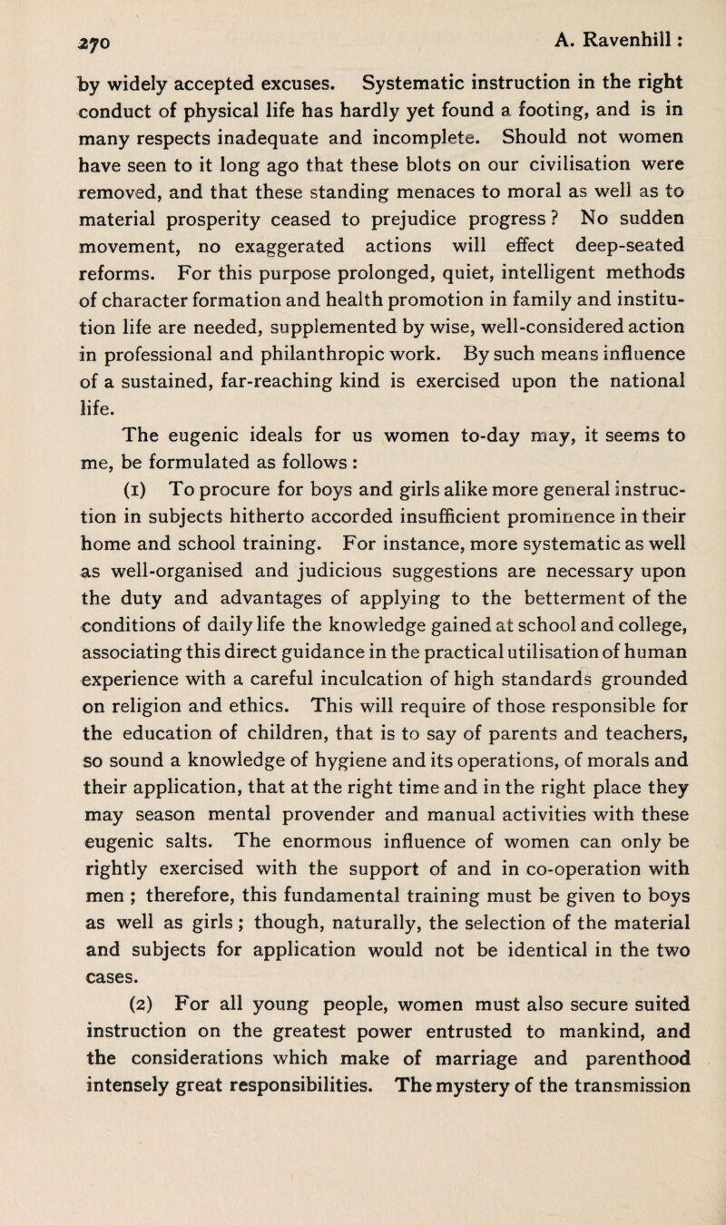 by widely accepted excuses. Systematic instruction in the right conduct of physical life has hardly yet found a footing, and is in many respects inadequate and incomplete. Should not women have seen to it long ago that these blots on our civilisation were removed, and that these standing menaces to moral as well as to material prosperity ceased to prejudice progress ? No sudden movement, no exaggerated actions will effect deep-seated reforms. For this purpose prolonged, quiet, intelligent methods of character formation and health promotion in family and institu¬ tion life are needed, supplemented by wise, well-considered action in professional and philanthropic work. By such means influence of a sustained, far-reaching kind is exercised upon the national life. The eugenic ideals for us women to-day may, it seems to me, be formulated as follows : (1) To procure for boys and girls alike more general instruc¬ tion in subjects hitherto accorded insufficient prominence in their home and school training. For instance, more systematic as well as well-organised and judicious suggestions are necessary upon the duty and advantages of applying to the betterment of the conditions of daily life the knowledge gained at school and college, associating this direct guidance in the practical utilisation of human experience with a careful inculcation of high standards grounded on religion and ethics. This will require of those responsible for the education of children, that is to say of parents and teachers, so sound a knowledge of hygiene and its operations, of morals and their application, that at the right time and in the right place they may season mental provender and manual activities with these eugenic salts. The enormous influence of women can only be rightly exercised with the support of and in co-operation with men ; therefore, this fundamental training must be given to boys as well as girls; though, naturally, the selection of the material and subjects for application would not be identical in the two cases. (2) For all young people, women must also secure suited instruction on the greatest power entrusted to mankind, and the considerations which make of marriage and parenthood intensely great responsibilities. The mystery of the transmission