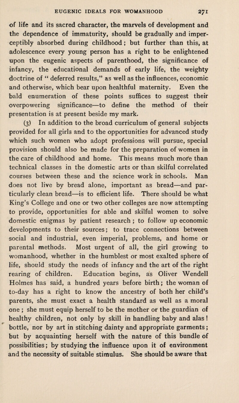 of life and its sacred character, the marvels of development and the dependence of immaturity, should be gradually and imper¬ ceptibly absorbed during childhood; but further than this, at adolescence every young person has a right to be enlightened upon the eugenic aspects of parenthood, the significance of infancy, the educational demands of early life, the weighty doctrine of “ deferred results,” as well as the influences, economic and otherwise, which bear upon healthful maternity. Even the bald enumeration of these points suffices to suggest their overpowering significance—to define the method of their presentation is at present beside my mark. (3) In addition to the broad curriculum of general subjects provided for all girls and to the opportunities for advanced study which such women who adopt professions will pursue, special provision should also be made for the preparation of women in the care of childhood and home. This means much mote than technical classes in the domestic arts or than skilful correlated courses between these and the science work in schools. Man does not live by bread alone, important as bread—and par¬ ticularly clean bread—is to efficient life. There should be what King’s College and one or two other colleges are now attempting to provide, opportunities for able and skilful women to solve domestic enigmas by patient research ; to follow up economic developments to their sources; to trace connections between social and industrial, even imperial, problems, and home or parental methods. Most urgent of all, the girl growing to womanhood, whether in the humblest or most exalted sphere of life, should study the needs of infancy and the art of the right rearing of children. Education begins, as Oliver Wendell Holmes has said, a hundred years before birth; the woman of to-day has a right to know the ancestry of both her child’s parents, she must exact a health standard as well as a moral one ; she must equip herself to be the mother or the guardian of healthy children, not only by skill in handling baby and alas ! bottle, nor by art in stitching dainty and appropriate garments; but by acquainting herself with the nature of this bundle of possibilities; by studying the influence upon it of environment and the necessity of suitable stimulus. She should be aware that