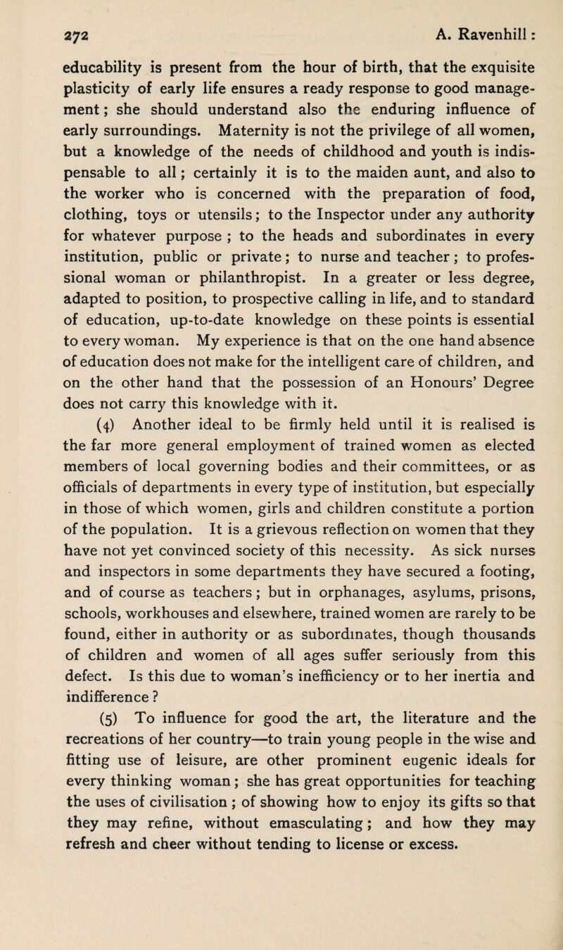 educability is present from the hour of birth, that the exquisite plasticity of early life ensures a ready response to good manage¬ ment ; she should understand also the enduring influence of early surroundings. Maternity is not the privilege of all women, but a knowledge of the needs of childhood and youth is indis¬ pensable to all; certainly it is to the maiden aunt, and also to the worker who is concerned with the preparation of food, clothing, toys or utensils; to the Inspector under any authority for whatever purpose ; to the heads and subordinates in every institution, public or private; to nurse and teacher; to profes¬ sional woman or philanthropist. In a greater or less degree, adapted to position, to prospective calling in life, and to standard of education, up-to-date knowledge on these points is essential to every woman. My experience is that on the one hand absence of education does not make for the intelligent care of children, and on the other hand that the possession of an Honours’ Degree does not carry this knowledge with it. (4) Another ideal to be firmly held until it is realised is the far more general employment of trained women as elected members of local governing bodies and their committees, or as officials of departments in every type of institution, but especially in those of which women, girls and children constitute a portion of the population. It is a grievous reflection on women that they have not yet convinced society of this necessity. As sick nurses and inspectors in some departments they have secured a footing, and of course as teachers ; but in orphanages, asylums, prisons, schools, workhouses and elsewhere, trained women are rarely to be found, either in authority or as subordinates, though thousands of children and women of all ages suffer seriously from this defect. Is this due to woman’s inefficiency or to her inertia and indifference ? (5) To influence for good the art, the literature and the recreations of her country—to train young people in the wise and fitting use of leisure, are other prominent eugenic ideals for every thinking woman; she has great opportunities for teaching the uses of civilisation ; of showing how to enjoy its gifts so that they may refine, without emasculating; and how they may refresh and cheer without tending to license or excess.