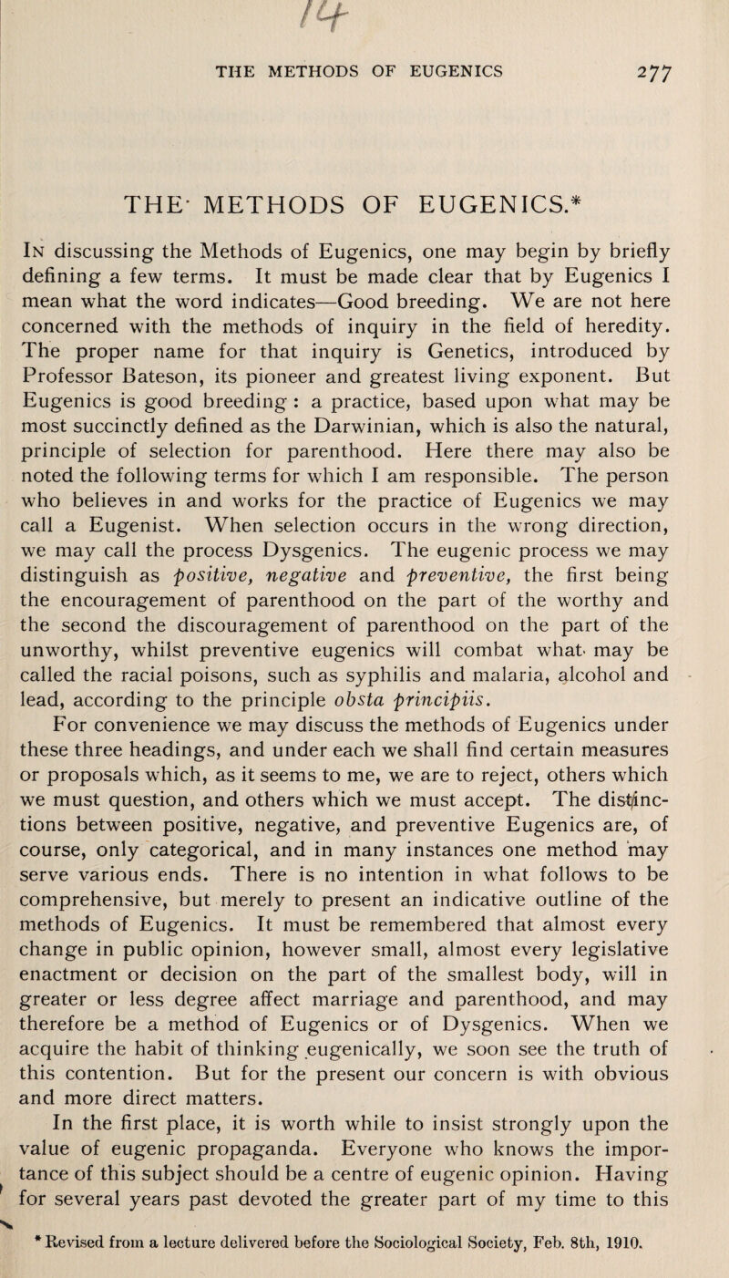 THE* METHODS OF EUGENICS.* In discussing the Methods of Eugenics, one may begin by briefly defining a few terms. It must be made clear that by Eugenics I mean what the word indicates—Good breeding. We are not here concerned with the methods of inquiry in the field of heredity. The proper name for that inquiry is Genetics, introduced by Professor Bateson, its pioneer and greatest living exponent. But Eugenics is good breeding : a practice, based upon what may be most succinctly defined as the Darwinian, which is also the natural, principle of selection for parenthood. Here there may also be noted the following terms for which I am responsible. The person who believes in and works for the practice of Eugenics we may call a Eugenist. When selection occurs in the wrong direction, we may call the process Dysgenics. The eugenic process we may distinguish as positive, negative and preventive, the first being the encouragement of parenthood on the part of the worthy and the second the discouragement of parenthood on the part of the unworthy, whilst preventive eugenics will combat what may be called the racial poisons, such as syphilis and malaria, alcohol and lead, according to the principle obsta principiis. For convenience we may discuss the methods of Eugenics under these three headings, and under each we shall find certain measures or proposals which, as it seems to me, we are to reject, others which we must question, and others which we must accept. The distinc¬ tions between positive, negative, and preventive Eugenics are, of course, only categorical, and in many instances one method may serve various ends. There is no intention in what follows to be comprehensive, but merely to present an indicative outline of the methods of Eugenics. It must be remembered that almost every change in public opinion, however small, almost every legislative enactment or decision on the part of the smallest body, will in greater or less degree affect marriage and parenthood, and may therefore be a method of Eugenics or of Dysgenics. When we acquire the habit of thinking eugenically, we soon see the truth of this contention. But for the present our concern is with obvious and more direct matters. In the first place, it is worth while to insist strongly upon the value of eugenic propaganda. Everyone who knows the impor¬ tance of this subject should be a centre of eugenic opinion. Having for several years past devoted the greater part of my time to this * Revised from a lecture delivered before the Sociological Society, Feb. 8th, 1910.