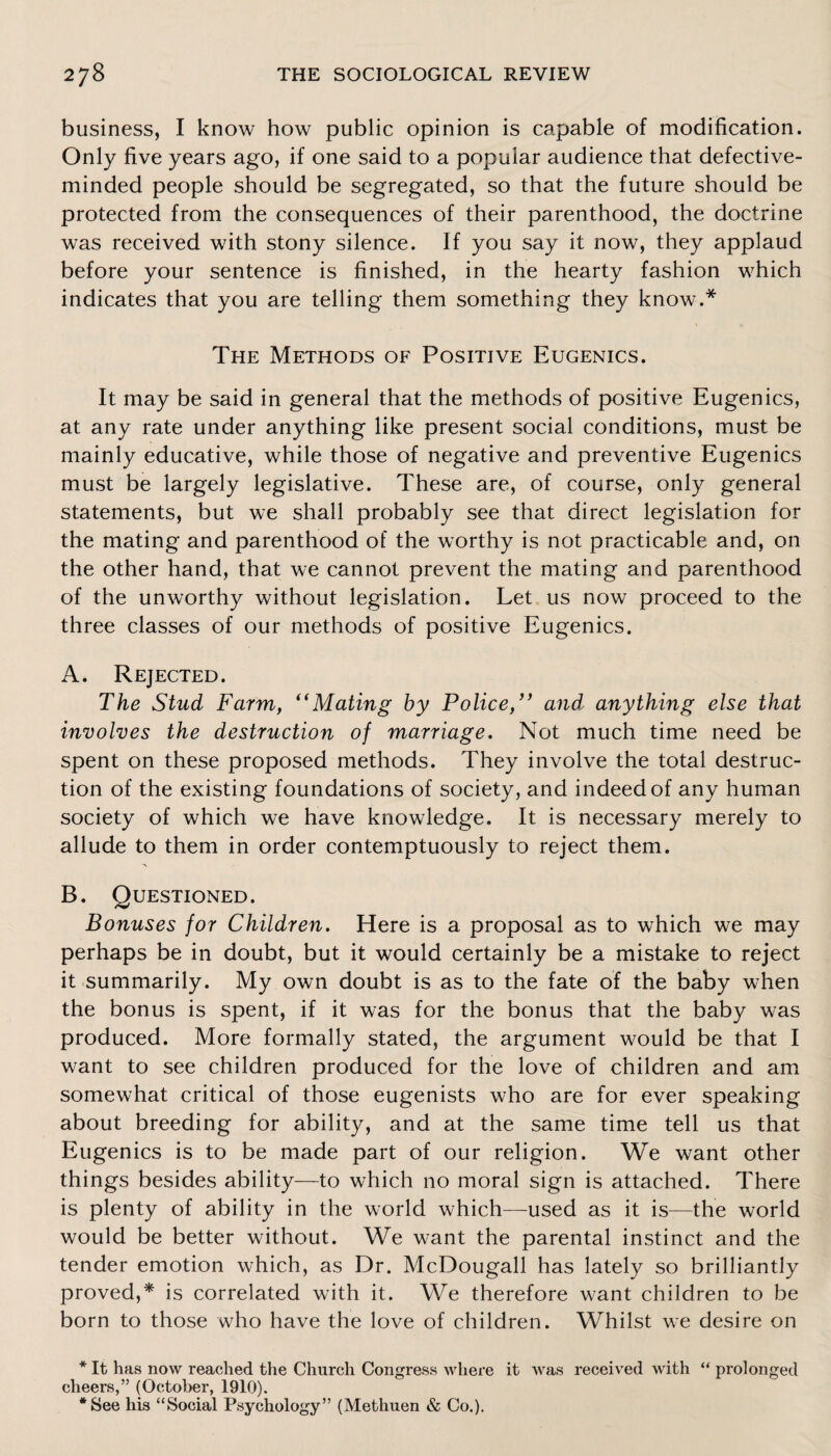 business, I know how public opinion is capable of modification. Only five years ago, if one said to a popular audience that defective- minded people should be segregated, so that the future should be protected from the consequences of their parenthood, the doctrine was received with stony silence. If you say it now, they applaud before your sentence is finished, in the hearty fashion which indicates that you are telling them something they know.* The Methods of Positive Eugenics. It may be said in general that the methods of positive Eugenics, at any rate under anything like present social conditions, must be mainly educative, while those of negative and preventive Eugenics must be largely legislative. These are, of course, only general statements, but we shall probably see that direct legislation for the mating and parenthood of the worthy is not practicable and, on the other hand, that we cannot prevent the mating and parenthood of the unworthy without legislation. Let us now proceed to the three classes of our methods of positive Eugenics. A. Rejected. The Stud Farm, “Mating by Police,” and anything else that involves the destruction of marriage. Not much time need be spent on these proposed methods. They involve the total destruc¬ tion of the existing foundations of society, and indeed of any human society of which we have knowledge. It is necessary merely to allude to them in order contemptuously to reject them. B. Questioned. Bonuses for Children. Here is a proposal as to which we may perhaps be in doubt, but it would certainly be a mistake to reject it summarily. My own doubt is as to the fate of the baby when the bonus is spent, if it was for the bonus that the baby was produced. More formally stated, the argument would be that I want to see children produced for the love of children and am somewhat critical of those eugenists who are for ever speaking about breeding for ability, and at the same time tell us that Eugenics is to be made part of our religion. We want other things besides ability—to which no moral sign is attached. There is plenty of ability in the world which—used as it is—the world would be better without. We want the parental instinct and the tender emotion which, as Dr. McDougall has lately so brilliantly proved,* is correlated with it. We therefore want children to be born to those who have the love of children. Whilst we desire on * It has now reached the Church Congress where it was received with “ prolonged cheers,” (October, 1910). *See his “Social Psychology” (Methuen & Co.).