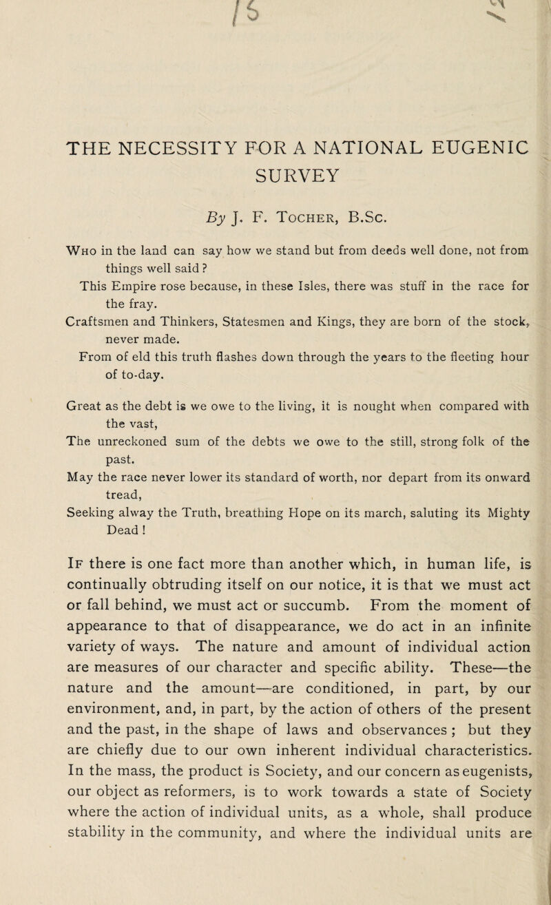 THE NECESSITY FOR A NATIONAL EUGENIC SURVEY By J, F. Tocher, B.Sc. Who in the land can say how we stand but from deeds well done, not from things well said ? This Empire rose because, in these Isles, there was stuff in the race for the fray. Craftsmen and Thinkers, Statesmen and Kings, they are born of the stock, never made. From of eld this truth flashes down through the years to the fleeting hour of to-day. Great as the debt is we owe to the living, it is nought when compared with the vast, The unreckoned sum of the debts we owe to the still, strong folk of the past. May the race never lower its standard of worth, nor depart from its onward tread, Seeking alway the Truth, breathing Hope on its march, saluting its Mighty Dead ! If there is one fact more than another which, in human life, is continually obtruding itself on our notice, it is that we must act or fall behind, we must act or succumb. From the moment of appearance to that of disappearance, we do act in an infinite variety of ways. The nature and amount of individual action are measures of our character and specific ability. These—the nature and the amount—are conditioned, in part, by our environment, and, in part, by the action of others of the present and the past, in the shape of laws and observances ; but they are chiefly due to our own inherent individual characteristics. In the mass, the product is Society, and our concern aseugenists, our object as reformers, is to work towards a state of Society where the action of individual units, as a wdiole, shall produce stability in the community, and where the individual units are