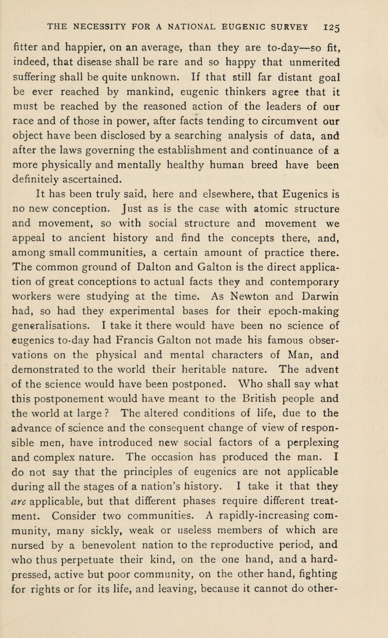 fitter and happier, on an average, than they are to-day—so fit, indeed, that disease shall be rare and so happy that unmerited suffering shall be quite unknown. If that still far distant goal be ever reached by mankind, eugenic thinkers agree that it must be reached by the reasoned action of the leaders of our race and of those in power, after facts tending to circumvent our object have been disclosed by a searching analysis of data, and after the laws governing the establishment and continuance of a more physically and mentally healthy human breed have been definitely ascertained. It has been truly said, here and elsewhere, that Eugenics is no new conception. Just as is the case with atomic structure and movement, so with social structure and movement we appeal to ancient history and find the concepts there, and, among small communities, a certain amount of practice there. The common ground of Dalton and Galton is the direct applica¬ tion of great conceptions to actual facts they and contemporary workers were studying at the time. As Newton and Darwin had, so had they experimental bases for their epoch-making generalisations. I take it there would have been no science of eugenics to-day had Francis Galton not made his famous obser¬ vations on the physical and mental characters of Man, and demonstrated to the world their heritable nature. The advent of the science would have been postponed. Who shall say what this postponement would have meant to the British people and the world at large ? The altered conditions of life, due to the advance of science and the consequent change of view of respon¬ sible men, have introduced new social factors of a perplexing and complex nature. The occasion has produced the man. I do not say that the principles of eugenics are not applicable during all the stages of a nation’s history. I take it that they are applicable, but that different phases require different treat¬ ment. Consider two communities. A rapidly-increasing com¬ munity, many sickly, weak or useless members of which are nursed by a benevolent nation to the reproductive period, and who thus perpetuate their kind, on the one hand, and a hard- pressed, active but poor community, on the other hand, fighting for rights or for its life, and leaving, because it cannot do other-