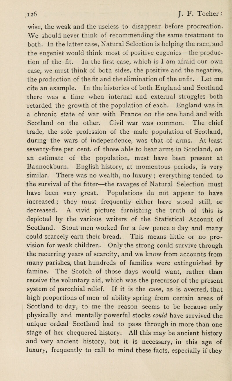wise, the weak and the useless to disappear before procreation. We should never think of recommending the same treatment to both. In the latter case, Natural Selection is helping the race, and the eugenist would think most of positive eugenics—the produc¬ tion of the fit. In the first case, which is I am afraid our own case, we must think of both sides, the positive and the negative, the production of the fit and the elimination of the unfit. Let me cite an example. In the histories of both England and Scotland there was a time when internal and external struggles both retarded the growth of the population of each. England was in a chronic state of war with France on the one hand and with Scotland on the other. Civil war was common. The chief trade, the sole profession of the male population of Scotland, during the wars of independence, was that of arms. At least seventy-five per cent, of those able to bear arms in Scotland, on an estimate of the population, must have been present at Bannockburn. English history, at momentous periods, is very similar. There was no wealth, no luxury ; everything tended to the survival of the fitter—the ravages of Natural Selection must have been very great. Populations do not appear to have increased; they must frequently either have stood still, or decreased. A vivid picture furnishing the truth of this is depicted by the various writers of the Statistical Account of Scotland. Stout men worked for a few pence a day and many could scarcely earn their bread. This means little or no pro¬ vision for weak children. Only the strong could survive through the recurring years of scarcity, and we know from accounts from many parishes, that hundreds of families were extinguished by famine. The Scotch of those days would want, rather than receive the voluntary aid, which was the precursor of the present system of parochial relief. If it is the case, as is averred, that high proportions of men of ability spring from certain areas of Scotland to-day, to me the reason seems to be because only physically and mentally powerful stocks could have survived the unique ordeal Scotland had to pass through in more than one stage of her chequered history. All this may be ancient history and very ancient history, but it is necessary, in this age of luxury, frequently to call to mind these facts, especially if they