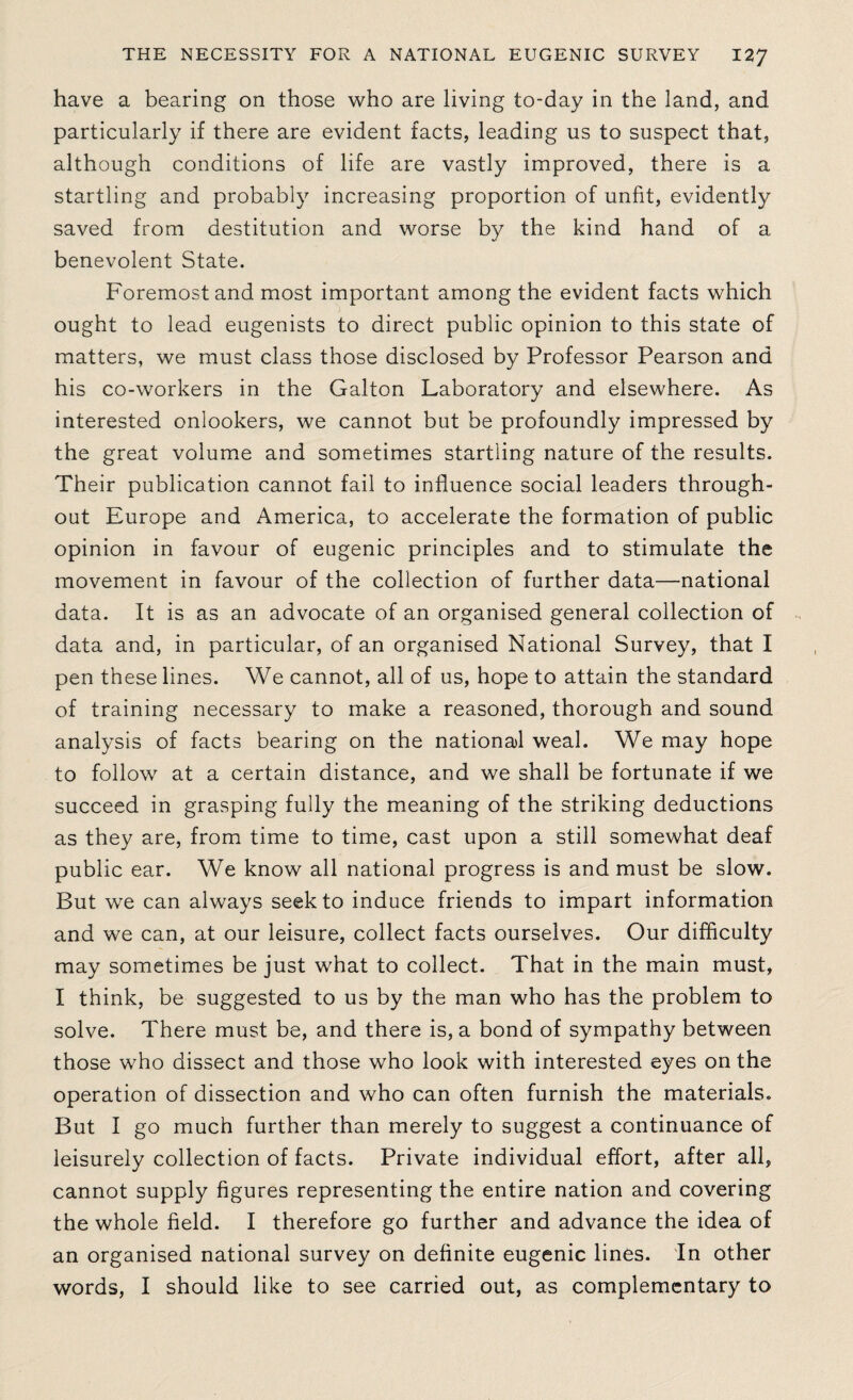 have a bearing on those who are living to-day in the land, and particularly if there are evident facts, leading us to suspect that, although conditions of life are vastly improved, there is a startling and probably increasing proportion of unfit, evidently saved from destitution and worse by the kind hand of a benevolent State. Foremost and most important among the evident facts which ought to lead eugenists to direct public opinion to this state of matters, we must class those disclosed by Professor Pearson and his co-workers in the Galton Laboratory and elsewhere. As interested onlookers, we cannot but be profoundly impressed by the great volume and sometimes startling nature of the results. Their publication cannot fail to influence social leaders through¬ out Europe and America, to accelerate the formation of public opinion in favour of eugenic principles and to stimulate the movement in favour of the collection of further data—national data. It is as an advocate of an organised general collection of data and, in particular, of an organised National Survey, that I pen these lines. We cannot, all of us, hope to attain the standard of training necessary to make a reasoned, thorough and sound analysis of facts bearing on the national weal. We may hope to follow at a certain distance, and we shall be fortunate if we succeed in grasping fully the meaning of the striking deductions as they are, from time to time, cast upon a still somewhat deaf public ear. We know all national progress is and must be slow. But we can always seek to induce friends to impart information and we can, at our leisure, collect facts ourselves. Our difficulty may sometimes be just what to collect. That in the main must, I think, be suggested to us by the man who has the problem to solve. There must be, and there is, a bond of sympathy between those who dissect and those who look with interested eyes on the operation of dissection and who can often furnish the materials. But I go much further than merely to suggest a continuance of leisurely collection of facts. Private individual effort, after all, cannot supply figures representing the entire nation and covering the whole field. I therefore go further and advance the idea of an organised national survey on definite eugenic lines. In other words, I should like to see carried out, as complementary to