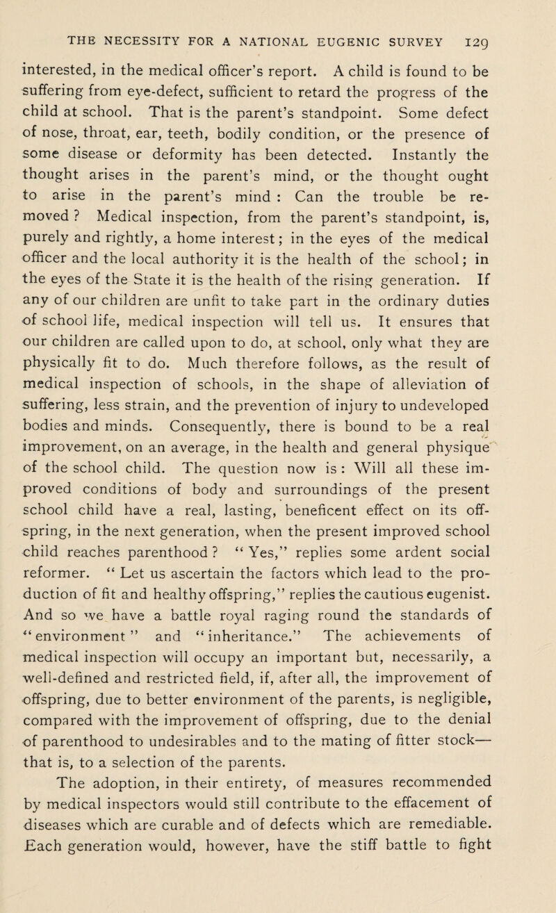 interested, in the medical officer’s report. A child is found to be suffering from eye-defect, sufficient to retard the progress of the child at school. That is the parent’s standpoint. Some defect of nose, throat, ear, teeth, bodily condition, or the presence of some disease or deformity has been detected. Instantly the thought arises in the parent’s mind, or the thought ought to arise in the parent’s mind : Can the trouble be re¬ moved ? Medical inspection, from the parent’s standpoint, is, purely and rightly, a home interest; in the eyes of the medical officer and the local authority it is the health of the school; in the eyes of the State it is the health of the rising generation. If any of our children are unfit to take part in the ordinary duties of school life, medical inspection will tell us. It ensures that our children are called upon to do, at school, only what they are physically fit to do. Much therefore follows, as the result of medical inspection of schools, in the shape of alleviation of suffering, less strain, and the prevention of injury to undeveloped bodies and minds. Consequently, there is bound to be a real improvement, on an average, in the health and general physique of the school child. The question now is : Will all these im¬ proved conditions of body and surroundings of the present school child have a real, lasting, beneficent effect on its off¬ spring, in the next generation, when the present improved school child reaches parenthood ? “ Yes,” replies some ardent social reformer. “ Let us ascertain the factors which lead to the pro¬ duction of fit and healthy offspring,” replies the cautious eugenist. And so we have a battle royal raging round the standards of “environment” and “inheritance.” The achievements of medical inspection will occupy an important but, necessarily, a well-defined and restricted field, if, after all, the improvement of offspring, due to better environment of the parents, is negligible, compared with the improvement of offspring, due to the denial of parenthood to undesirables and to the mating of fitter stock— that is, to a selection of the parents. The adoption, in their entirety, of measures recommended by medical inspectors would still contribute to the effacement of diseases which are curable and of defects which are remediable. Lach generation would, however, have the stiff battle to fight