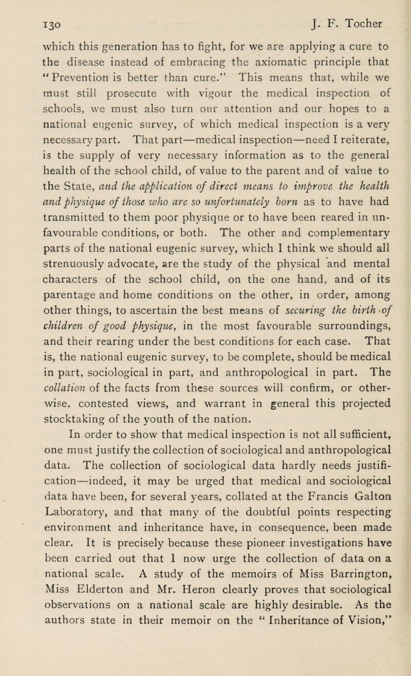 which this generation has to fight, for we are applying a cure to the disease instead of embracing the axiomatic principle that “ Prevention is better than cure.” This means that, while we must still prosecute with vigour the medical inspection of schools, we must also turn our attention and our hopes to a national eugenic survey, of which medical inspection is a very necessary part. That part—medical inspection—need I reiterate, is the supply of very necessary information as to the general health of the school child, of value to the parent and of value to the State, and the application of direct means to improve the health and physique of those who are so unfortunately horn as to have had transmitted to them poor physique or to have been reared in un¬ favourable conditions, or both. The other and complementary parts of the national eugenic survey, which I think we should all strenuously advocate, are the study of the physical and mental characters of the school child, on the one hand, and of its parentage and home conditions on the other, in order, among other things, to ascertain the best means of securing the birth >of children of good physique, in the most favourable surroundings, and their rearing under the best conditions for each case. That is, the national eugenic survey, to be complete, should be medical in part, sociological in part, and anthropological in part. The collation of the facts from these sources will confirm, or other¬ wise, contested views, and warrant in general this projected stocktaking of the youth of the nation. In order to show that medical inspection is not all sufficient, one must justify the collection of sociological and anthropological data. The collection of sociological data hardly needs justifi¬ cation—indeed, it may be urged that medical and sociological data have been, for several years, collated at the Francis Galton Laboratory, and that many of the doubtful points respecting environment and inheritance have, in consequence, been made clear. It is precisely because these pioneer investigations have been carried out that 1 now urge the collection of data on a national scale. A study of the memoirs of Miss Barrington, Miss Elderton and Mr. Heron clearly proves that sociological observations on a national scale are highly desirable. As the authors state in their memoir on the “ Inheritance of Vision,”