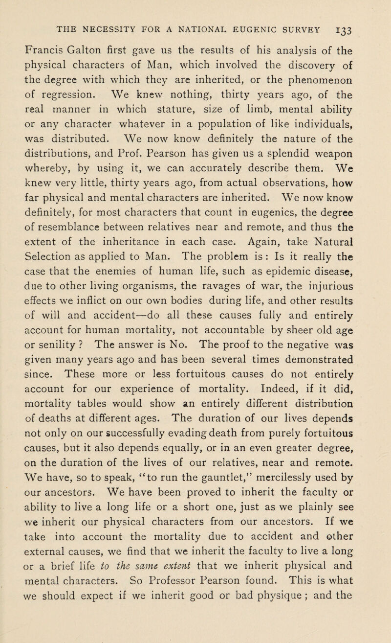 Francis Galton first gave us the results of his analysis of the physical characters of Man, which involved the discovery of the degree with which they are inherited, or the phenomenon of regression. We knew nothing, thirty years ago, of the real manner in which stature, size of limb, mental ability or any character whatever in a population of like individuals, was distributed. We now know definitely the nature of the distributions, and Prof. Pearson has given us a splendid weapon whereby, by using it, we can accurately describe them. We knew very little, thirty years ago, from actual observations, how far physical and mental characters are inherited. We now know definitely, for most characters that count in eugenics, the degree of resemblance between relatives near and remote, and thus the extent of the inheritance in each case. Again, take Natural Selection as applied to Man. The problem is : Is it really the case that the enemies of human life, such as epidemic disease, due to other living organisms, the ravages of war, the injurious effects we inflict on our own bodies during life, and other results of will and accident—do all these causes fully and entirely account for human mortality, not accountable by sheer old age or senility ? The answer is No. The proof to the negative was given many years ago and has been several times demonstrated since. These more or less fortuitous causes do not entirely account for our experience of mortality. Indeed, if it did, mortality tables would show an entirely different distribution of deaths at different ages. The duration of our lives depends not only on our successfully evading death from purely fortuitous causes, but it also depends equally, or in an even greater degree, on the duration of the lives of our relatives, near and remote. We have, so to speak, “to run the gauntlet,” mercilessly used by our ancestors. We have been proved to inherit the faculty or ability to live a long life or a short one, just as we plainly see we inherit our physical characters from our ancestors. If we take into account the mortality due to accident and other external causes, we find that we inherit the faculty to live a long or a brief life to the same extent that we inherit physical and mental characters. So Professor Pearson found. This is what we should expect if we inherit good or bad physique ; and the