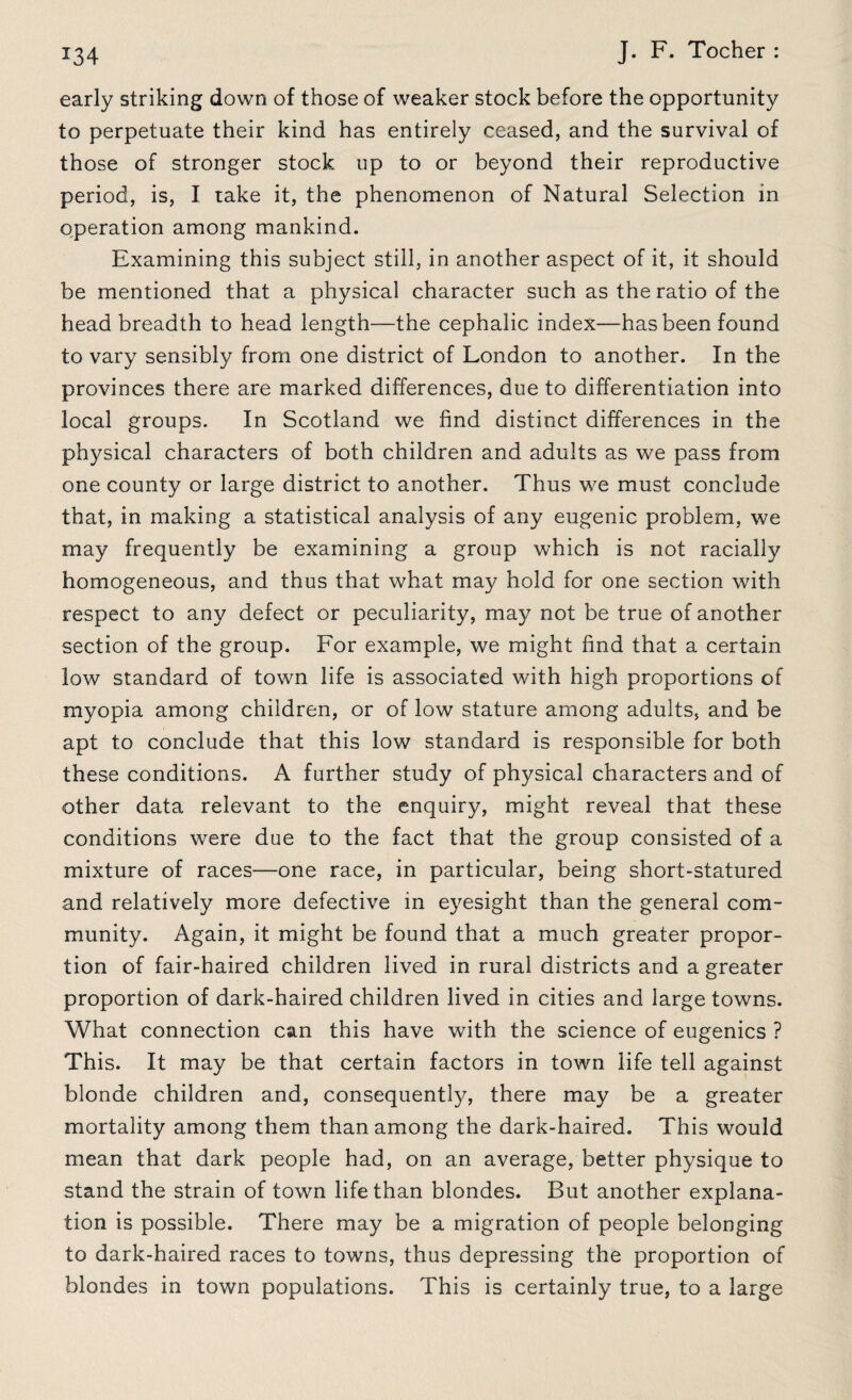 early striking down of those of weaker stock before the opportunity to perpetuate their kind has entirely ceased, and the survival of those of stronger stock up to or beyond their reproductive period, is, I take it, the phenomenon of Natural Selection in operation among mankind. Examining this subject still, in another aspect of it, it should be mentioned that a physical character such as the ratio of the head breadth to head length—the cephalic index-—has been found to vary sensibly from one district of London to another. In the provinces there are marked differences, due to differentiation into local groups. In Scotland we find distinct differences in the physical characters of both children and adults as we pass from one county or large district to another. Thus we must conclude that, in making a statistical analysis of any eugenic problem, we may frequently be examining a group which is not racially homogeneous, and thus that what may hold for one section with respect to any defect or peculiarity, may not be true of another section of the group. For example, we might find that a certain low standard of town life is associated with high proportions of myopia among children, or of low stature among adults, and be apt to conclude that this low standard is responsible for both these conditions. A further study of physical characters and of other data relevant to the enquiry, might reveal that these conditions were due to the fact that the group consisted of a mixture of races—one race, in particular, being short-statured and relatively more defective in eyesight than the general com¬ munity. Again, it might be found that a much greater propor¬ tion of fair-haired children lived in rural districts and a greater proportion of dark-haired children lived in cities and large towns. What connection can this have with the science of eugenics ? This. It may be that certain factors in town life tell against blonde children and, consequently, there may be a greater mortality among them than among the dark-haired. This would mean that dark people had, on an average, better physique to stand the strain of town life than blondes. But another explana¬ tion is possible. There may be a migration of people belonging to dark-haired races to towns, thus depressing the proportion of blondes in town populations. This is certainly true, to a large