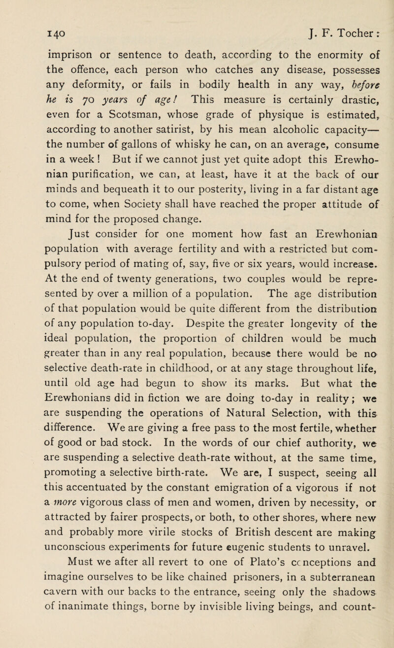 imprison or sentence to death, according to the enormity of the offence, each person who catches any disease, possesses any deformity, or fails in bodily health in any way, before he is 70 years of age! This measure is certainly drastic, even for a Scotsman, whose grade of physique is estimated, according to another satirist, by his mean alcoholic capacity— the number of gallons of whisky he can, on an average, consume in a week ! But if we cannot just yet quite adopt this Erewho- nian purification, we can, at least, have it at the back of our minds and bequeath it to our posterity, living in a far distant age to come, when Society shall have reached the proper attitude of mind for the proposed change. Just consider for one moment how fast an Erewhonian population with average fertility and with a restricted but com¬ pulsory period of mating of, say, five or six years, would increase. At the end of twenty generations, two couples would be repre¬ sented by over a million of a population. The age distribution of that population would be quite different from the distribution of any population to-day. Despite the greater longevity of the ideal population, the proportion of children would be much greater than in any real population, because there would be no selective death-rate in childhood, or at any stage throughout life, until old age had begun to show its marks. But what the Erewhonians did in fiction we are doing to-day in reality; we are suspending the operations of Natural Selection, with this difference. We are giving a free pass to the most fertile, whether of good or bad stock. In the words of our chief authority, we are suspending a selective death-rate without, at the same time, promoting a selective birth-rate. We are, I suspect, seeing all this accentuated by the constant emigration of a vigorous if not a more vigorous class of men and women, driven by necessity, or attracted by fairer prospects, or both, to other shores, where new and probably more virile stocks of British descent are making unconscious experiments for future eugenic students to unravel. Must we after all revert to one of Plato’s cc nceptions and imagine ourselves to be like chained prisoners, in a subterranean cavern with our backs to the entrance, seeing only the shadows of inanimate things, borne by invisible living beings, and count-