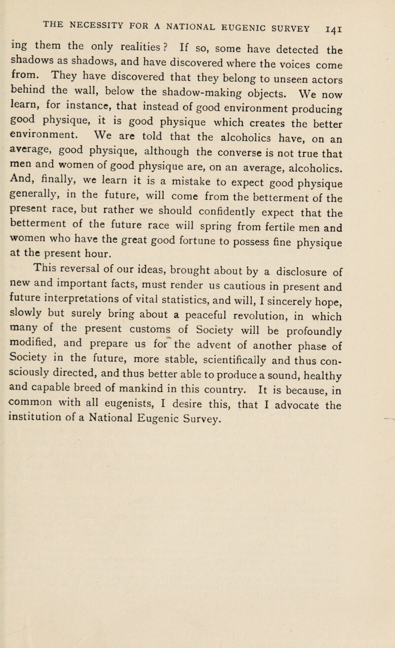 ing them the only realities ? If so, some have detected the shadows as shadows, and have discovered where the voices come from. They have discovered that they belong to unseen actors behind the wall, below the shadow-making objects. We now learn, for instance, that instead of good environment producing good physique, it is good physique which creates the better environment. We are told that the alcoholics have, on an average, good physique, although the converse is not true that men and women of good physique are, on an average, alcoholics. And, finally, we learn it is a mistake to expect good physique generally, in the future, will come from the betterment of the present race, but rather we should confidently expect that the betterment of the future race will spring from fertile men and women who have the great good fortune to possess fine physique at the present hour. This reversal of our ideas, brought about by a disclosure of new and important facts, must render us cautious in present and future interpretations of vital statistics, and will, I sincerely hope, slowly but surely bring about a peaceful revolution, in which many of the present customs of Society will be profoundly modified, and prepare us for the advent of another phase of Society in the future, more stable, scientifically and thus con¬ sciously directed, and thus better able to produce a sound, healthy and capable breed of mankind in this country. It is because, in common with all eugenists, I desire this, that I advocate the institution of a National Eugenic Survey.
