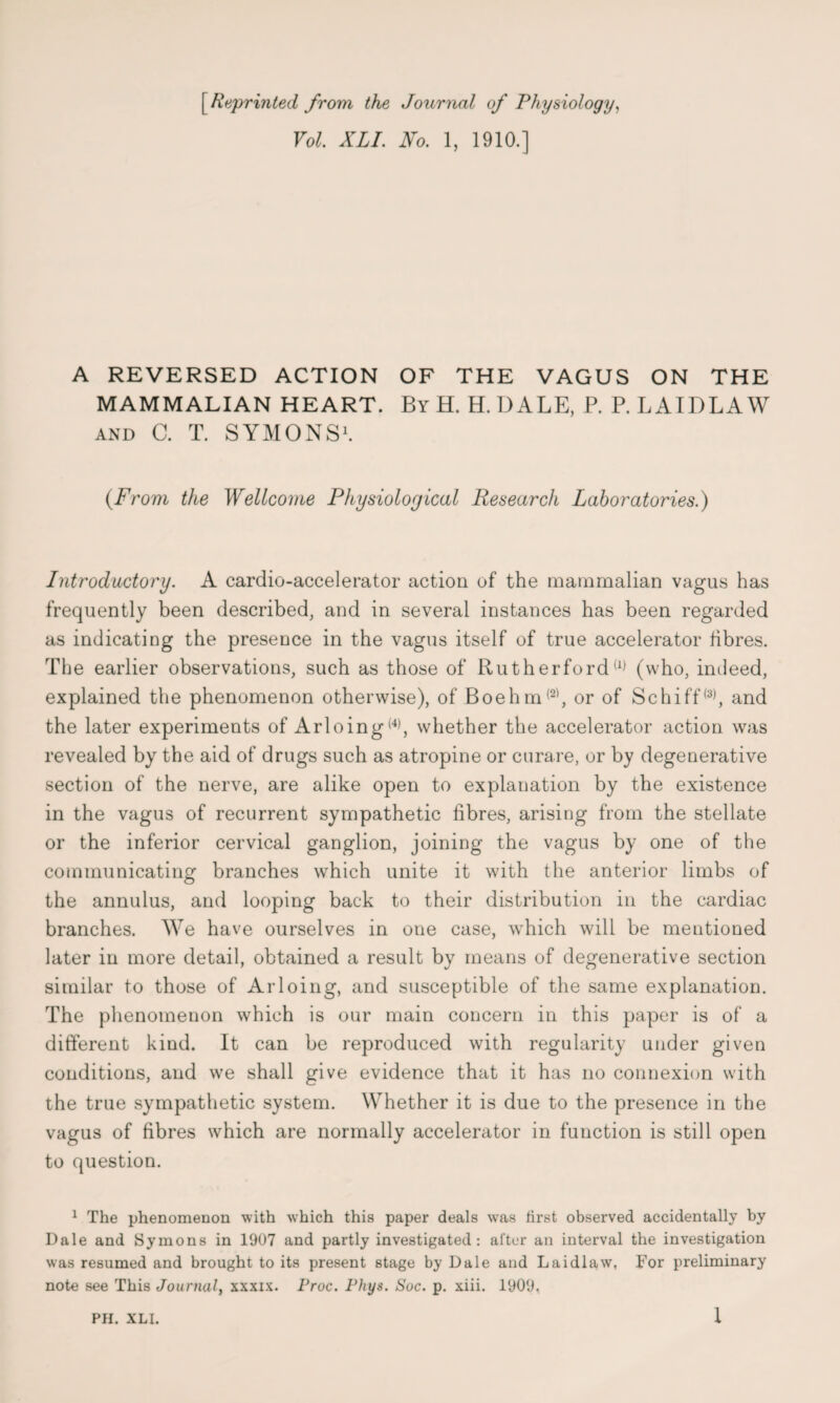 [Reprinted from the Journal of Physiology, Vol. XLI. No. 1, 1910.] A REVERSED ACTION OF THE VAGUS ON THE MAMMALIAN HEART. By H. H. DALE, P. P. L AIDE AW and C. T. SYMONS1. {From the Wellcome Physiological Research Laboratories.) Introductory. A cardio-accelerator action of the mammalian vagus has frequently been described, and in several instances has been regarded as indicating the presence in the vagus itself of true accelerator fibres. The earlier observations, such as those of Rutherford(1) (who, indeed, explained the phenomenon otherwise), of Boehm(2), or of Schiff(3), and the later experiments of Arloing(4), whether the accelerator action was revealed by the aid of drugs such as atropine or curare, or by degenerative section of the nerve, are alike open to explanation by the existence in the vagus of recurrent sympathetic fibres, arising from the stellate or the inferior cervical ganglion, joining the vagus by one of the communicating branches which unite it with the anterior limbs of the annulus, and looping back to their distribution in the cardiac branches. We have ourselves in one case, which will be mentioned later in more detail, obtained a result by means of degenerative section similar to those of Arloing, and susceptible of the same explanation. The phenomenon which is our main concern in this paper is of a different kind. It can be reproduced with regularity under given conditions, and we shall give evidence that it has no connexion with the true sympathetic system. Whether it is due to the presence in the vagus of fibres which are normally accelerator in function is still open to question. 1 The phenomenon with which this paper deals was first observed accidentally by Dale and Symons in 1907 and partly investigated: alter an interval the investigation was resumed and brought to its present stage by Dale and Laidlaw, For preliminary note see This Journal, xxxix. Froc. Fhys. Sac. p. xiii. 1909,