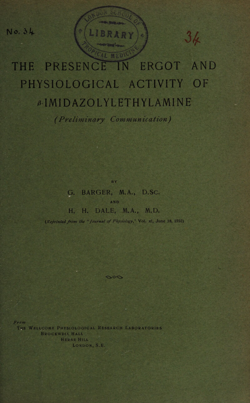 f\l o, 3 4- ■Sjr *»'• THE PRESENCE IN ERGOT AN PHYSIOLOGICAL ACTIVITY OF - 0IMIDAZOLYLETHYLAMINE (Preliminary Communication) BY G. BARGER, M.A., D.SC AND H, H. DALE, M.A., M.D (Reprinted from the “ Journal of PhysiologyVol. xl, June 18, 1910) From The Wellcome Physiological Research Laboratories Brockwell Hall Herne Hill London, S.E. ■