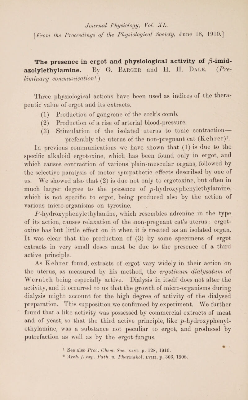 Journal Physiology, Vol. X L. [From the Proceedings of the Physiological Society, June 18, 1910.] The presence in ergot and physiological activity of /3-imid- azolylethylamine. By G. Barger and H. H. Dale. (Pre¬ liminary co mrnunication \) Three physiological actions have been used as indices of the thera¬ peutic value of ergot and its extracts. (1) Production of gangrene of the cock’s comb. (2) Production of a rise of arterial blood-pressure. (3) Stimulation of the isolated uterus to tonic contraction— preferably the uterus of the non-pregnant cat (Kehrer)2. In previous communications we have shown that (1) is due to the specific alkaloid ergotoxine, which has been found only in ergot, and which causes contraction of various plain-muscular organs, followed by the selective paralysis of motor sympathetic effects described by one of us. We showed also that (2) is due not only to ergotoxine, but often in much larger degree to the presence of p-hydroxyphenylethylamine, which is not specific to ergot, being produced also by the action of various micro-organisms on tyrosine. P-hydroxyphenylethylamine, which resembles adrenine in the type of its action, causes relaxation of the non-pregnant cat’s uterus: ergot¬ oxine has but little effect on it when it is treated as an isolated organ. It was clear that the production of (3) by some specimens of ergot extracts in very small doses must be due to the presence of a third active principle. As Kehrer found, extracts of ergot vary widely in their action on the uterus, as measured by his method, the ergotinum dialysatum of Wernich being especially active. Dialysis in itself does not alter the activity, and it occurred to us that the growth of micro-organisms during dialysis might account for the high degree of activity of the dialysed preparation. This supposition we confirmed by experiment. We further found that a like activity was possessed by commercial extracts of meat and of yeast, so that the third active principle, like p-hydroxyphenyl¬ ethylamine, was a substance not peculiar to ergot, and produced by putrefaction as well as by the ergot-fungus. • 1 See also Proc. Chem. Soc. xxvi. p. 128, 1910. 2 Arch. f. exp. Path. u. Pliarmakol. lviii. p. 866, 1908.