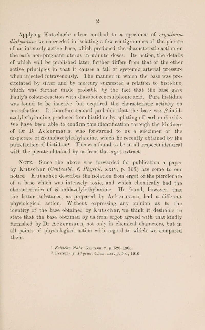 2 Applying Kutscher’s1 silver method to a specimen of ergotinum dialysatum we succeeded in isolating a few centigrammes of the picrate of an intensely active base, which produced the characteristic action on the cat’s non-pregnant uterus in minute doses. Its action, the details of which will be published later, further differs from that of the other active principles in that it causes a fall of systemic arterial pressure when injected intravenously. The manner in which the base was pre¬ cipitated by silver and by mercury suggested a relation to histidine, which was further made probable by the fact that the base gave Pauly’s colour-reaction with diazobenzenesulphonic acid. Pure histidine was found to be inactive, but acquired the characteristic activity on putrefaction. It therefore seemed probable that the base was /3-imid- azolylethylamine, produced from histidine by splitting off carbon dioxide. We have been able to confirm this identification through the kindness of Dr D. Ackermann, who forwarded to us a specimen of the di-picrate of /3-imidazolylethylamine, which he recently obtained by the putrefaction of histidine2. This was found to be in all respects identical with the picrate obtained by us from the ergot extract. Note. Since the above was forwarded for publication a paper by Kutscher (Centralbl. f Physiol, xxiv. p. 163) has come to our notice. Kutscher describes the isolation from ergot of the picrolonate of a base which was intensely toxic, and which chemically had the characteristics of /3-imidazolylethylamine. He found, however, that the latter substance, as prepared by Ackermann, had a different physiological action. Without expressing any opinion as tro the identity of the base obtained by Kutscher, we think it desirable to state that the base obtained by us from ergot agreed with that kindly furnished by Dr Ackermann, not only in chemical characters, but in all points of physiological action with regard to which we compared them. 1 Zeitschr. Nahr. Genussm. x. p. 528, 1905. 2 Zeitschr. f. Physiol. Chein. lxv. p. 504, 1910.