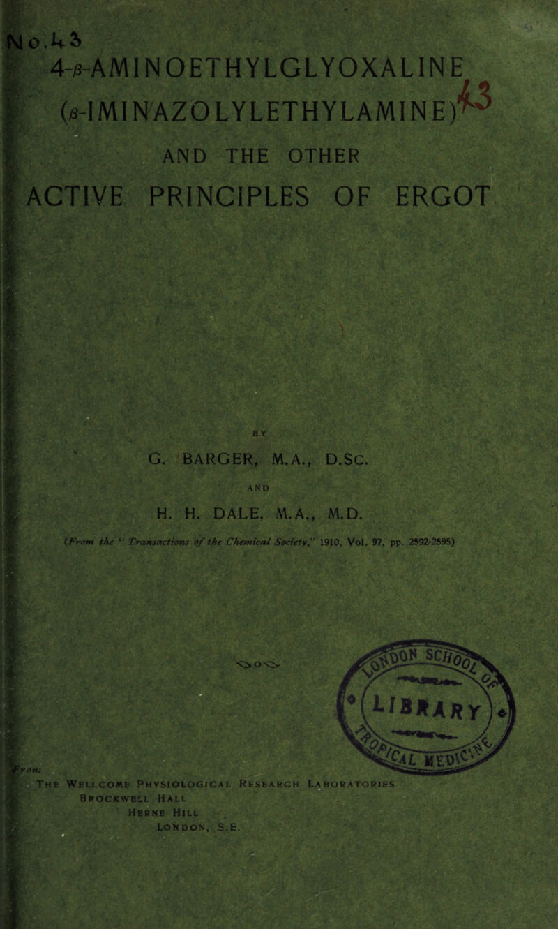 o.L2> 4-/3-AMINOETHYLGLYOXALINE 0-IM1NAZOLYLETHYLAMINE) L3 AND THE OTHER ACTIVE PRINCIPLES OF ERGOT sax* 'h ■; '? fvT ■ . BY G. BARGER, M.A., D.SC. AND H. H. DALE, M.A., M.D. (From the “ Transactions of the Chemical Society, 1910, Vol. 97, pp. 2592-2595) mif Ml •/ /-y: *-i**ARr . 5 ^Tkeb\2 The Wellcome Physiological Research Laboratories Brockvvell Hall Herne Hill ©